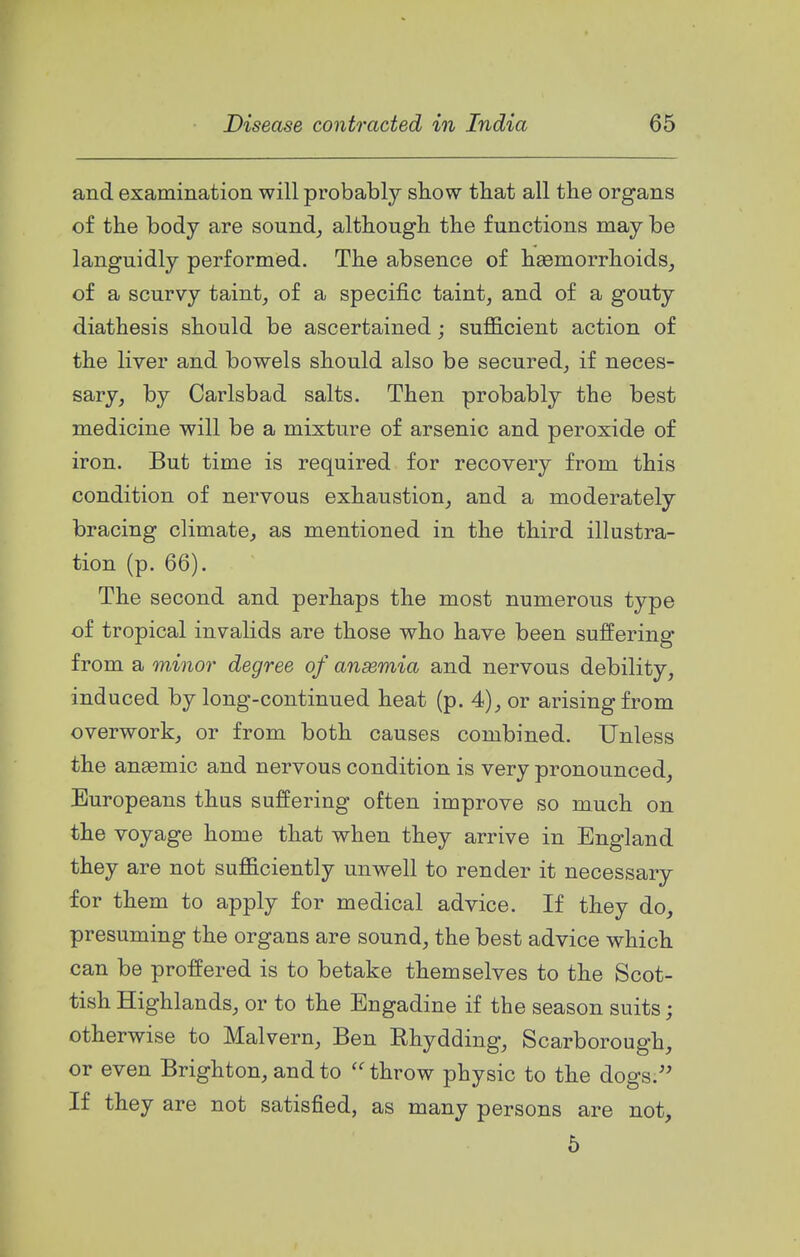 and examination will probably sbow tbat all the organs of the body are sound_, althougL. the functions may be languidly performed. The absence of h93morrhoids_, of a scurvy taint, of a specific taint, and of a gouty diathesis should be ascertained; suflB.cient action of the liver and bowels should also be secured, if neces- sary, by Carlsbad salts. Then probably the best medicine will be a mixture of arsenic and peroxide of iron. But time is required for recovery from this condition of nervous exhaustion, and a moderately bracing climate, as mentioned in the third illustra- tion (p. 66). The second and perhaps the most numerous type of tropical invalids are those who have been suffering from a minor degree of ansemia and nervous debility, induced by long-continued heat (p. 4), or arising from overwork, or from both causes combined. Unless the anasmic and nervous condition is very pronounced, Europeans thus suffering often improve so much on the voyage home that when they arrive in England they are not sufficiently unwell to render it necessary for them to apply for medical advice. If they do, presuming the organs are sound, the best advice which can be proffered is to betake themselves to the Scot- tish Highlands, or to the Engadine if the season suits; otherwise to Malvern, Ben Ehydding, Scarborough, or even Brighton, and to  throw physic to the dogs. If they are not satisfied, as many persons are not, 5