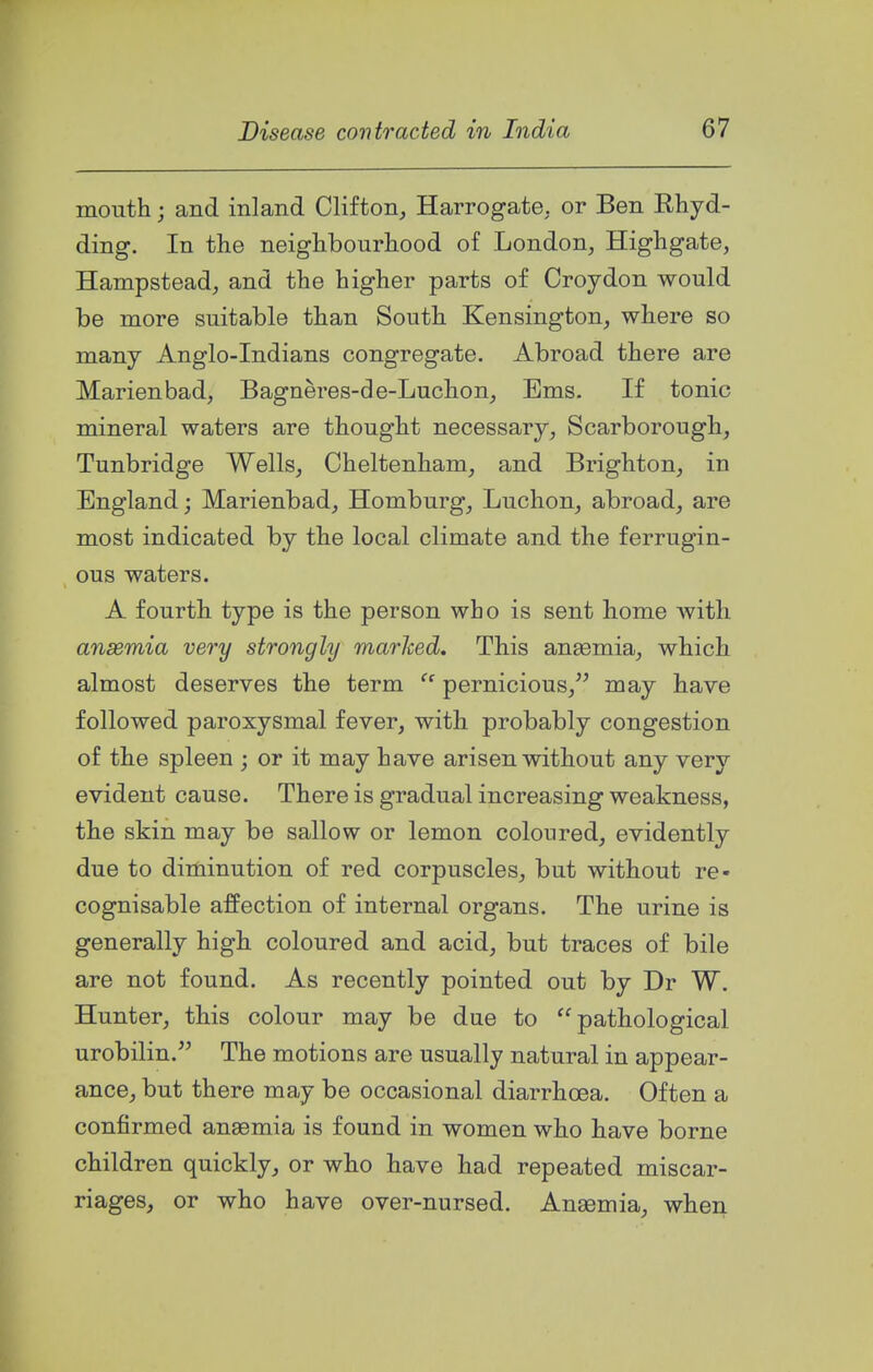 mouth; and inland Clifton^ Harrogate, or Ben Ehyd- ding. In the neighbourhood of London, Highgate, Hampstead, and the higher parts of Croydon would be more suitable than South Kensington, where so many Anglo-Indians congregate. Abroad there are Marienbad, Bagneres-de-Luchon, Ems. If tonic mineral waters are thought necessary, Scarborough, Tunbridge Wells, Cheltenham, and Brighton, in England; Marienbad, Homburg, Luchon, abroad, are most indicated by the local climate and the ferrugin- ous waters. A fourth type is the person who is sent home with anaemia very strongly marhed. This anaemia, which almost deserves the term  pernicious, may have followed paroxysmal fever, with probably congestion of the spleen ; or it may have arisen without any very evident cause. There is gradual increasing weakness, the skin may be sallow or lemon coloured, evidently due to diminution of red corpuscles, but without re- cognisable affection of internal organs. The urine is generally high coloured and acid, but traces of bile are not found. As recently pointed out by Dr W. Hunter, this colour may be due to pathological urobilin. The motions are usually natural in appear- ance, but there may be occasional diarrhoea. Often a confirmed ansemia is found in women who have borne children quickly^ or who have had repeated miscar- riages, or who have over-nursed. Ansemia, when