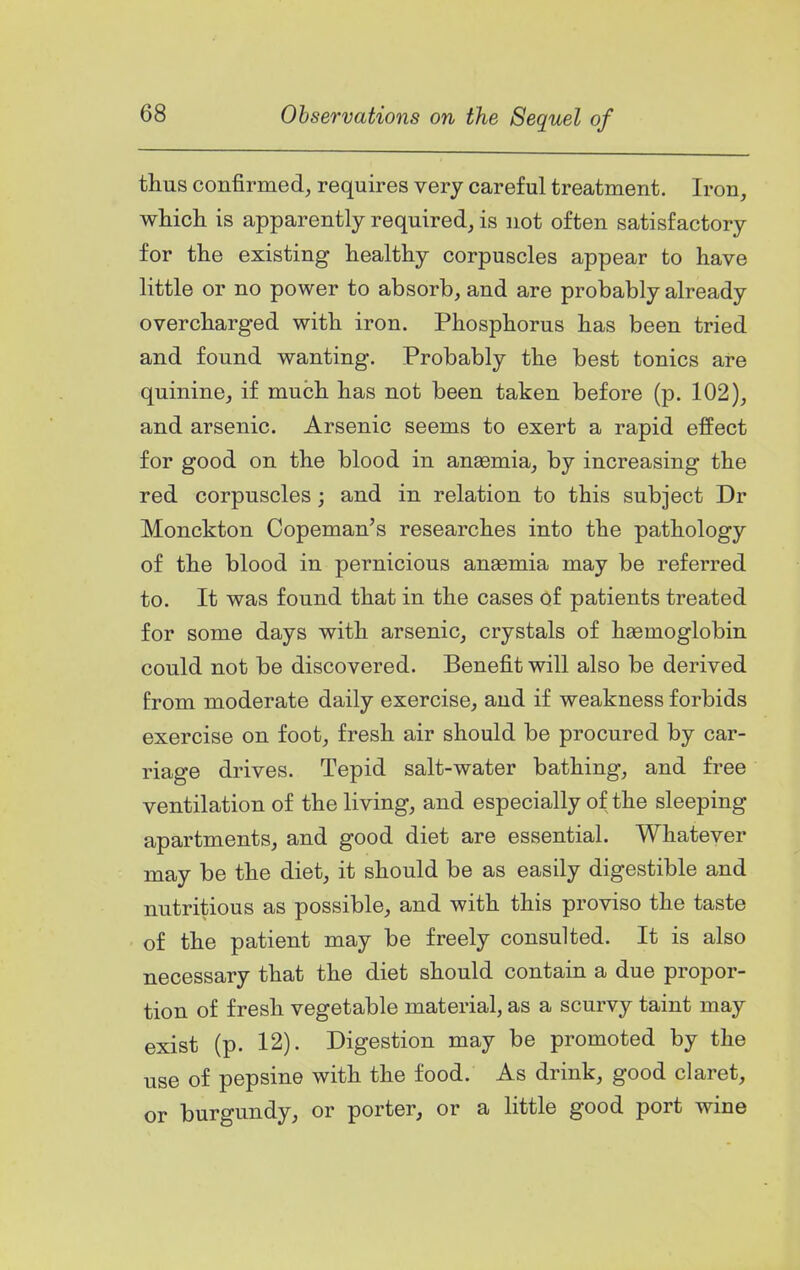 thus confirmed, requires very careful treatment. Iron, whicli is apparently required, is not often satisfactory for the existing healthy corpuscles appear to have little or no power to absorb, and are probably already overcharged with iron. Phosphorus has been tried and found wanting. Probably the best tonics are quinine, if much has not been taken before (p. 102), and arsenic. Arsenic seems to exert a rapid effect for good on the blood in anaemia, by increasing the red corpuscles; and in relation to this subject Dr Monckton Copeman's researches into the pathology of the blood in pernicious anaemia may be referred to. It was found that in the cases of patients treated for some days with arsenic, crystals of haemoglobin could not be discovered. Benefit will also be derived from moderate daily exercise, and if weakness forbids exercise on foot, fresh air should be procured by car- riage drives. Tepid salt-water bathing, and free ventilation of the living, and especially of the sleeping apartments, and good diet are essential. Whatever may be the diet, it should be as easily digestible and nutritious as possible, and with this proviso the taste of the patient may be freely consulted. It is also necessary that the diet should contain a due propor- tion of fresh vegetable material, as a scurvy taint may exist (p. 12). Digestion may be promoted by the use of pepsin© with the food. As drink, good claret, or burgundy, or porter, or a little good port wine