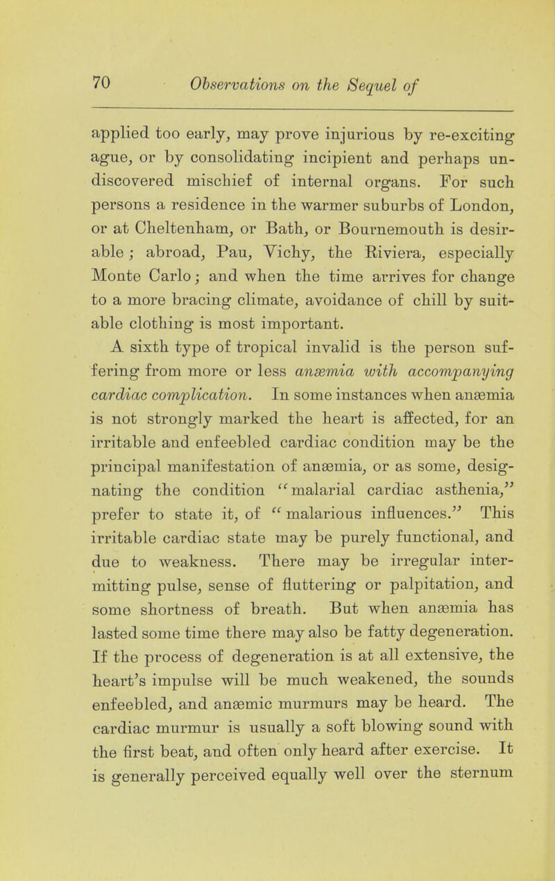 applied too early, may prove injurious by re-exciting ague, or by consolidating incipient and perhaps un- discovered mischief of internal organs. For such persons a residence in the warmer suburbs of London, or at Cheltenham, or Bath, or Bournemouth is desir- able ; abroad, Pau, Vichy, the Riviera, especially Monte Carlo; and when the time arrives for change to a more bracing climate, avoidance of chill by suit- able clothing is most important. A sixth type of tropical invalid is the person suf- fering from more or less anaemia with accompanying cardiac complication. In some instances when anaemia is not strongly marked the heart is affected, for an irritable and enfeebled cardiac condition may be the principal manifestation of anaemia, or as some, desig- nating the condition malarial cardiac asthenia, prefer to state it, of  malarious influences. This irritable cardiac state may be purely functional, and due to weakness. There may be irregular inter- mitting pulse, sense of fluttering or palpitation, and some shortness of breath. But when anaemia has lasted some time there may also be fatty degeneration. If the process of degeneration is at all extensive, the heart's impulse will be much weakened, the sounds enfeebled, and anaemic murmurs may be heard. The cardiac murmur is usually a soft blowing sound with the first beat, and often only heard after exercise. It is generally perceived equally well over the sternum