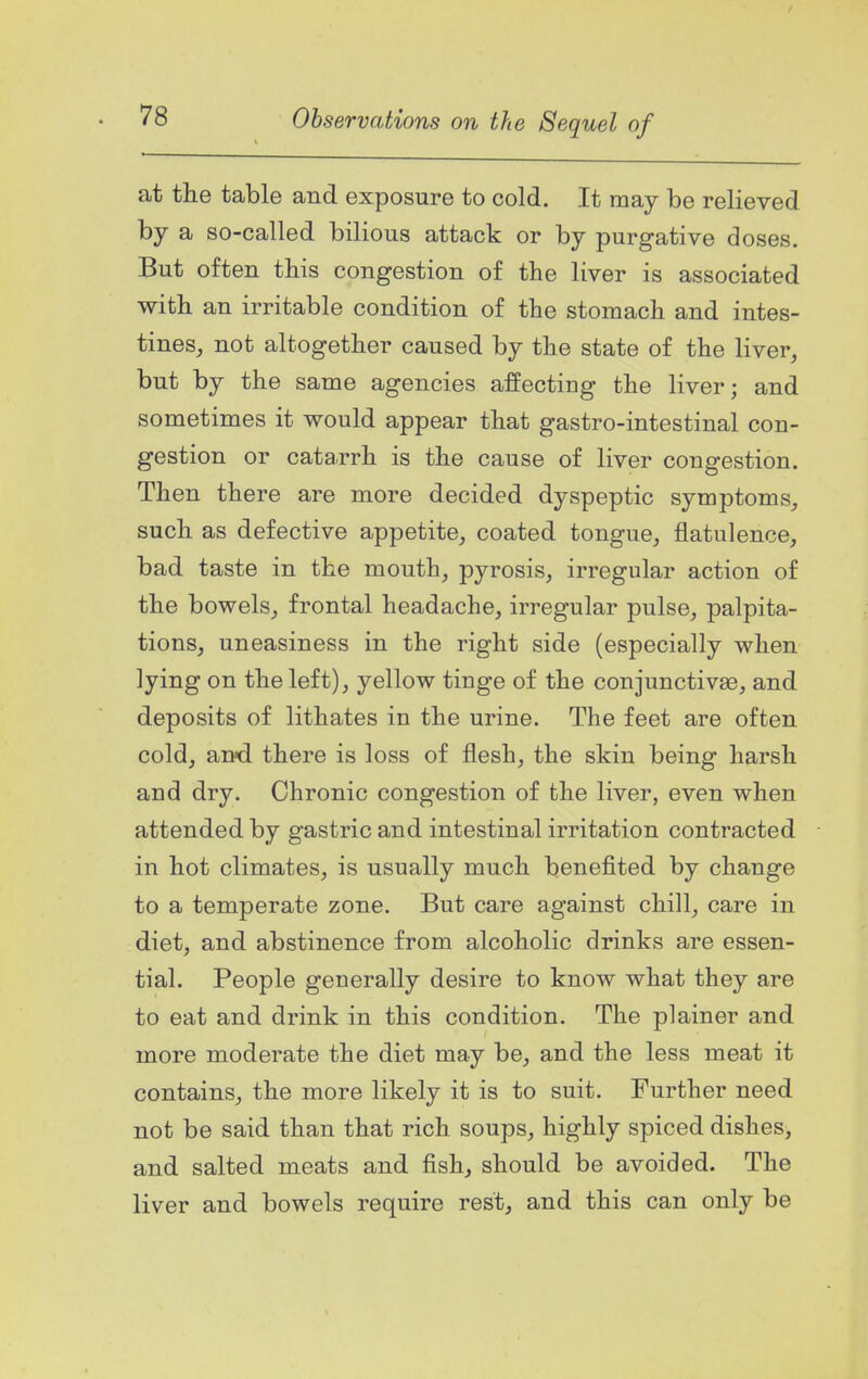 at the table and exposure to cold. It may be relieved by a so-called bilious attack or by purgative doses. But often this congestion of the liver is associated with an irritable condition of the stomach and intes- tines, not altogether caused by the state of the liver, but by the same agencies affecting the liver; and sometimes it would appear that gastro-intestinal con- gestion or catarrh is the cause of liver congestion. Then there are more decided dyspeptic symptoms, such as defective appetite, coated tongue, flatulence, bad taste in the mouth, pyrosis, irregular action of the bowels, frontal headache, irregular pulse, palpita- tions, uneasiness in the right side (especially when lying on the left), yellow tinge of the conjunctivas, and deposits of lithates in the urine. The feet are often cold, and there is loss of flesh, the skin being harsh and dry. Chronic congestion of the liver, even when attended by gastric and intestinal irritation contracted in hot climates, is usually much benefited by change to a temperate zone. But care against chill, care in diet, and abstinence from alcoholic drinks are essen- tial. People generally desire to know what they are to eat and drink in this condition. The plainer and more moderate the diet may be, and the less meat it contains, the more likely it is to suit. Further need not be said than that rich soups, highly spiced dishes, and salted meats and fish, should be avoided. The liver and bowels require rest, and this can only be