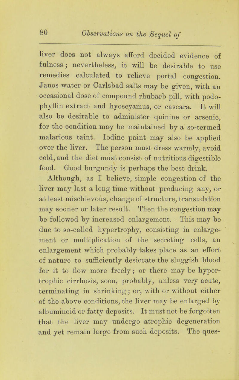 liver does not always afford decided evidence of fulness; nevertheless, it will be desirable to use remedies calculated to relieve portal congestion. Janos water or Carlsbad salts may be given, with an occasional dose of compound rhubarb pill, with podo- phyllin extract and hyoscyamus, or cascara. It will also be desirable to administer quinine or arsenic, for the condition may be maintained by a so-termed malarious taint. Iodine paint may also be applied over the liver. The person must dress warmly, avoid cold, and the diet must consist of nutritious digestible food. Good burgundy is perhaps the best drink. Although, as I believe, simple congestion of the liver may last a long time without producing any, or at least mischievous, change of structure, transudation may sooner or later result. Then the congestion may be followed by increased enlargement. This may be due to so-called hypertrophy, consisting in enlarge- ment or multiplication of the secreting cells, an enlargement which probably takes place as an effort of nature to sufficiently desiccate the sluggish blood for it to flow more freely; or there may be hyper- trophic cirrhosis, soon, probably, unless very acute, terminating in shrinking; or, with or without either of the above conditions, the liver may be enlarged by albuminoid or fatty deposits. It must not be forgotten that the liver may undergo atrophic degeneration and yet remain large from such deposits. The ques-