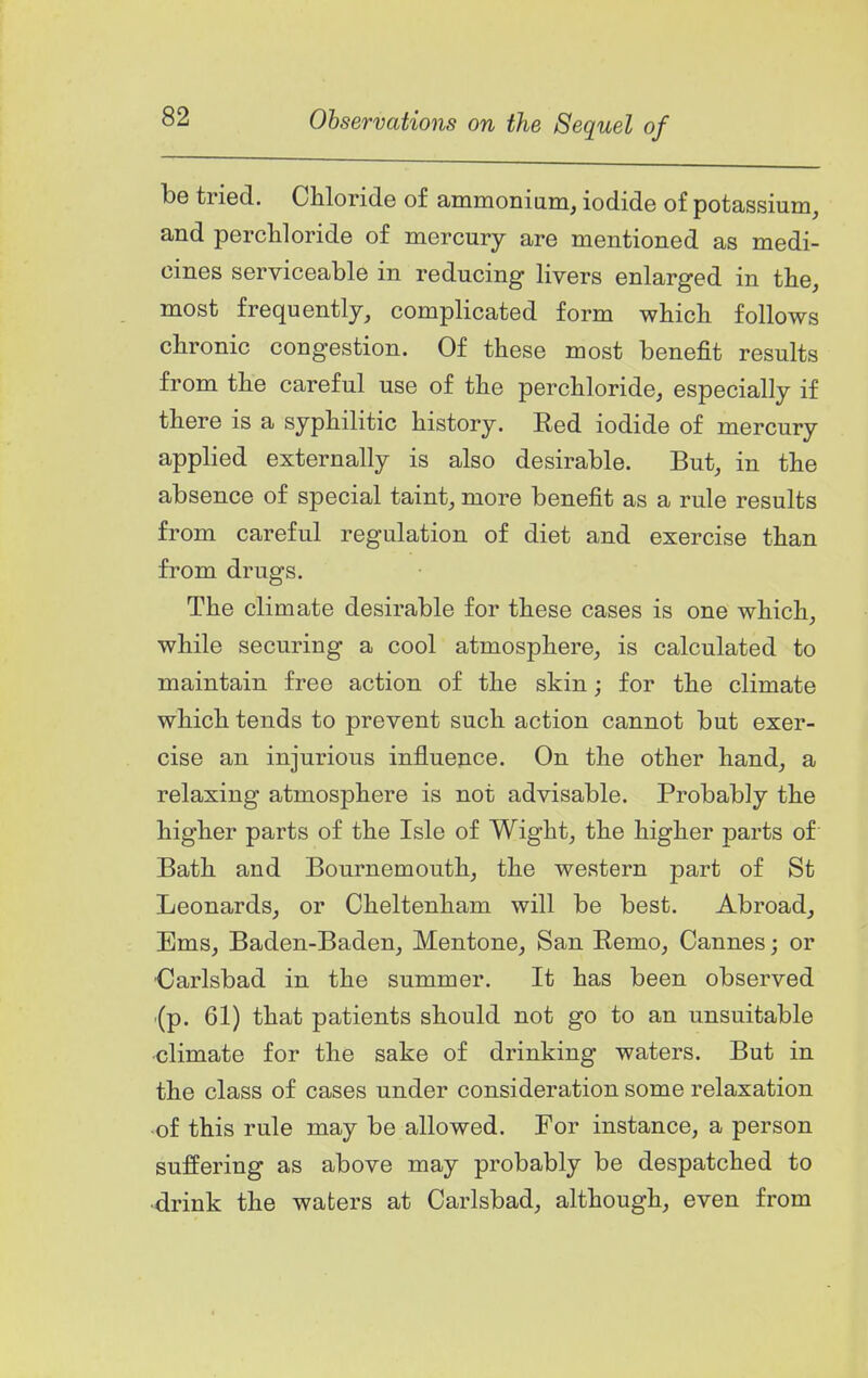 he tried. CMoride of ammoniiim, iodide of potassium, and percWoride of mercury are mentioned as medi- cines serviceable in reducing livers enlarged in the, most frequently, complicated form which follows chronic congestion. Of these most benefit results from the careful use of the perchloride, especially if there is a syphilitic history. Ked iodide of mercury applied externally is also desirable. But, in the absence of special taint, more benefit as a rule results from careful regulation of diet and exercise than from drugs. The climate desirable for these cases is one which, while securing a cool atmosphere, is calculated to maintain free action of the skin; for the climate which tends to prevent such action cannot but exer- cise an injurious influence. On the other hand, a relaxing atmosphere is not advisable. Probably the higher parts of the Isle of Wight, the higher parts of Bath and Bournemouth, the western part of St Leonards, or Cheltenham will be best. Abroad, Ems, Baden-Baden, Mentone, San Eemo, Cannes; or •Carlsbad in the summer. It has been observed (p. 61) that patients should not go to an unsuitable •climate for the sake of drinking waters. But in the class of cases under consideration some relaxation -of this rule may be allowed. For instance, a person suffering as above may probably be despatched to •drink the waters at Carlsbad, although, even from