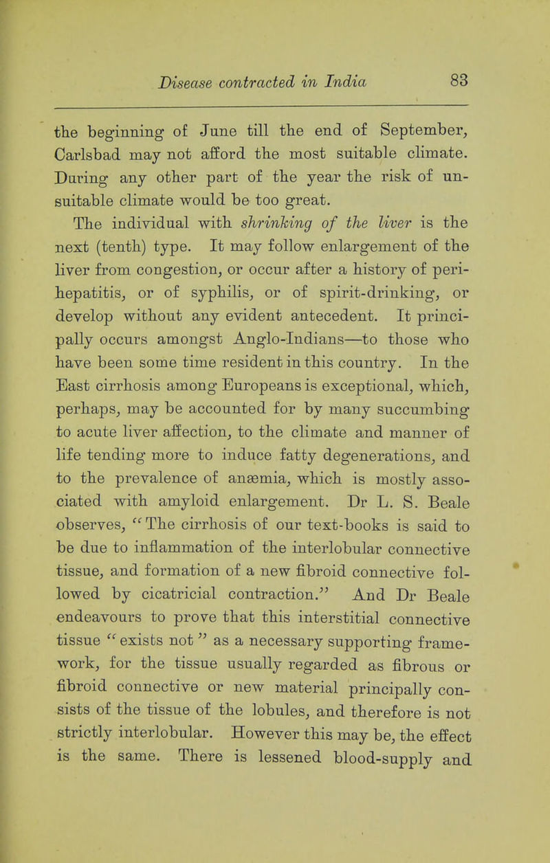 tlie beginning of June till the end of September, Carlsbad may not afford the most suitable climate. Daring any other part of the year the risk of un- suitable climate would be too great. The individual with shrinking of the liver is the next (tenth) type. It may follow enlargement of the liver from congestion, or occur after a history of peri- hepatitis, or of syphilis, or of spirit-drinking, or develop without any evident antecedent. It princi- pally occurs amongst Anglo-Indians—to those who have been some time resident in this country. In the East cirrhosis among Europeans is exceptional, which, perhaps, may be accounted for by many succumbing to acute liver affection, to the climate and manner of life tending more to induce fatty degenerations, and to the prevalence of anaemia, which is mostly asso- ciated with amyloid enlargement. Dr L. S. Beale observes, The cirrhosis of our text-books is said to be due to inflammation of the interlobular connective tissue, and formation of a new fibroid connective fol- lowed by cicatricial contraction.^' And Dr Beale endeavours to prove that this interstitial connective tissue exists not  as a necessary supporting frame- work, for the tissue usually regarded as fibrous or fibroid connective or new material principally con- sists of the tissue of the lobules, and therefore is not strictly interlobular. However this may be, the effect is the same. There is lessened blood-supply and