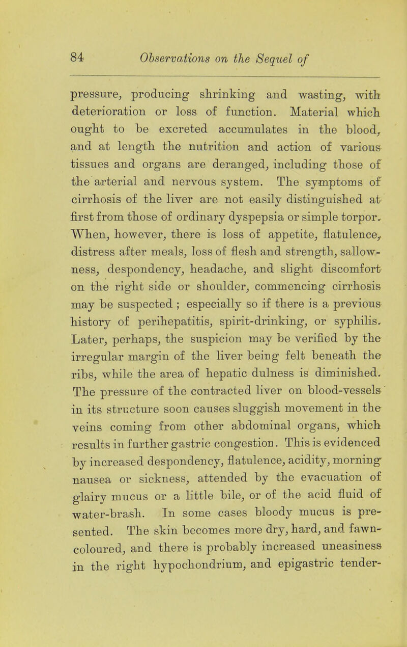 pressure, producing shrinking and wasting, with deterioration or loss of function. Material which ought to be excreted accumulates in the blood, and at length the nutrition and action of various tissues and organs are deranged, including those of the arterial and nervous system. The symptoms of cirrhosis of the liver are not easily distinguished at- first from those of ordinary dyspepsia or simple torpor. When, however, there is loss of appetite, flatulence, distress after meals, loss of flesh and strength, sallow- ness, despondency, headache, and slight discomfort on the right side or shoulder, commencing cirrhosis may be suspected ; especially so if there is a previous history of perihepatitis, spirit-drinking, or syphilis. Later, perhaps, the suspicion may be verified by the irregular margin of the liver being felt beneath the ribs, while the area of hepatic dulness is diminished. The pressure of the contracted liver on blood-vessels in its structure soon causes sluggish movement in the veins coming from other abdominal organs, which results in further gastric congestion. This is evidenced by increased despondency, flatulence, acidity, morning nausea or sickness, attended by the evacuation of glairy mucus or a little bile, or of the acid fluid of water-brash. In some cases bloody mucus is pre- sented. The skin becomes more dry, hard, and fawn- coloured, and there is probably increased uneasiness in the right hypochondrium, and epigastric tender-