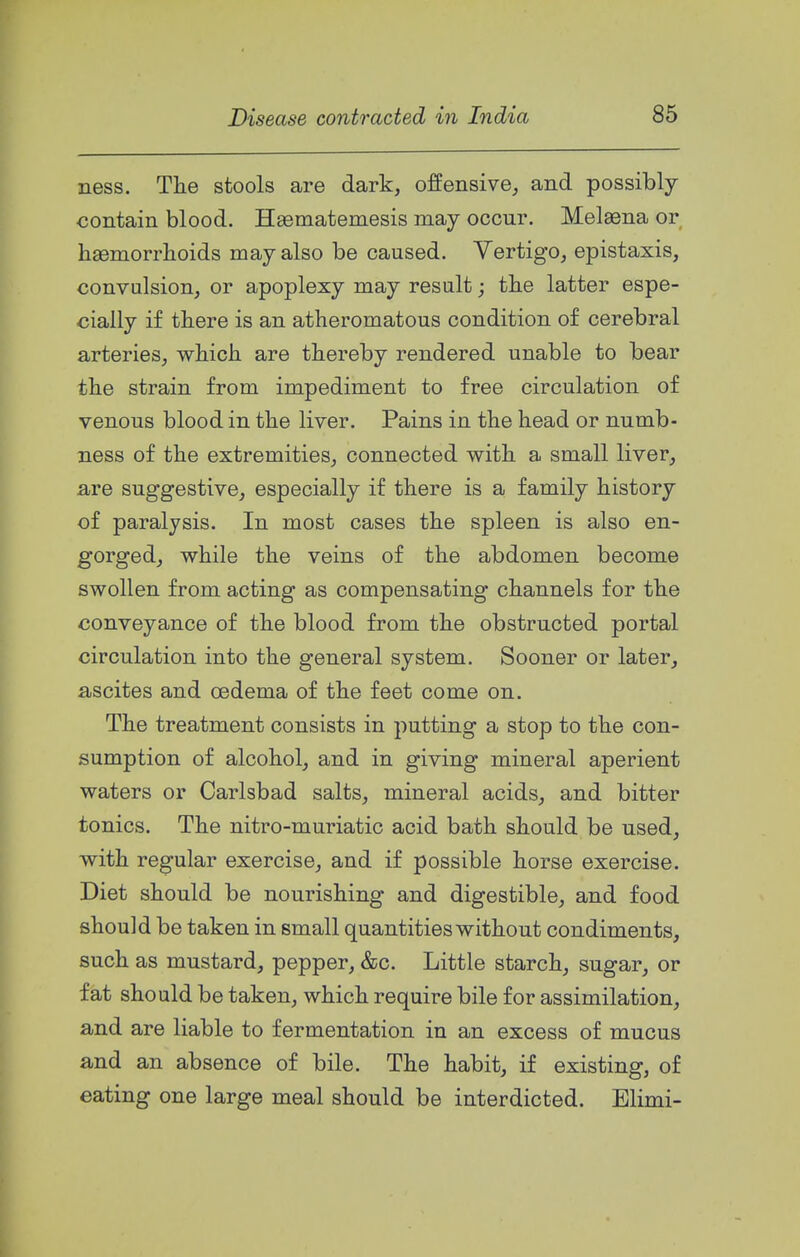 ness. The stools are dark, offensive, and possibly contain blood. Hsematemesis may occur. Melsena or haemorrlioids may also be caused. Vertigo, epistaxis, convulsion, or apoplexy may result; the latter espe- cially if there is an atheromatous condition of cerebral arteries, which are thereby rendered unable to bear the strain from impediment to free circulation of venous blood in the liver. Pains in the head or numb- ness of the extremities, connected with a small liver, are suggestive, especially if there is a family history of paralysis. In most cases the spleen is also en- gorged, while the veins of the abdomen become swollen from acting as compensating channels for the conveyance of the blood from the obstructed portal circulation into the general system. Sooner or later, ascites and oedema of the feet come on. The treatment consists in putting a stop to the con- sumption of alcohol, and in giving mineral aperient waters or Carlsbad salts, mineral acids, and bitter tonics. The nitro-muriatic acid bath should be used, with regular exercise, and if possible horse exercise. Diet should be nourishing and digestible, and food should be taken in small quantities without condiments, such as mustard, pepper, &c. Little starch, sugar, or fat should be taken, which require bile for assimilation, and are liable to fermentation in an excess of mucus and an absence of bile. The habit, if existing, of eating one large meal should be interdicted. Elimi-
