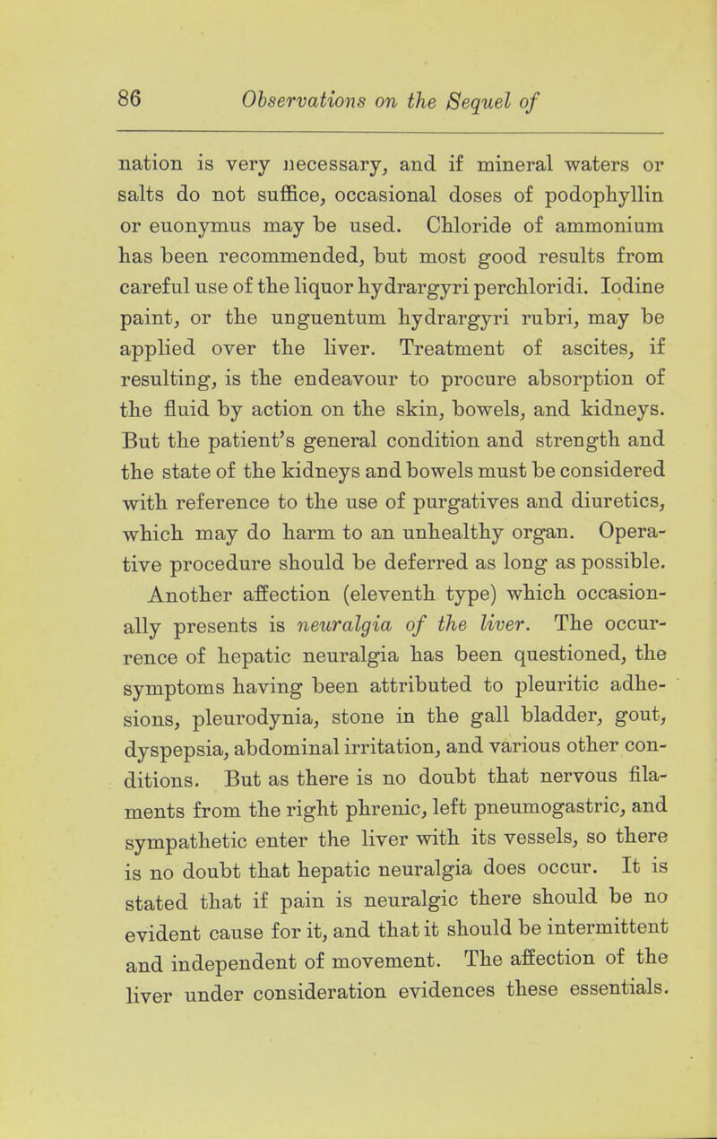 nation is very necessary, and if mineral waters or salts do not suffice, occasional doses of podophyllin or euonymus may be used. CMoride of ammonium has been recommended, but most good results from careful use of tbe liquor hydrargyri percbloridi. Iodine paint, or tbe unguentum hydrargyri rubri, may be applied over the liver. Treatment of ascites, if resulting, is the endeavour to procure absorption of the fluid by action on the skin, bowels, and kidneys. But the patient's general condition and strength and the state of the kidneys and bowels must be considered with reference to the use of purgatives and diuretics, which may do harm to an unhealthy organ. Opera- tive procedure should be deferred as long as possible. Another affection (eleventh type) which occasion- ally presents is neuralgia of the liver. The occur- rence of hepatic neuralgia has been questioned, the symptoms having been attributed to pleuritic adhe- sions, pleurodynia, stone in the gall bladder, gout, dyspepsia, abdominal irritation, and various other con- ditions. But as there is no doubt that nervous fila- ments from the right phrenic, left pneumogastric, and sympathetic enter the liver with its vessels, so there is no doubt that hepatic neuralgia does occur. It is stated that if pain is neuralgic there should be no evident cause for it, and that it should be intermittent and independent of movement. The affection of the liver under consideration evidences these essentials.