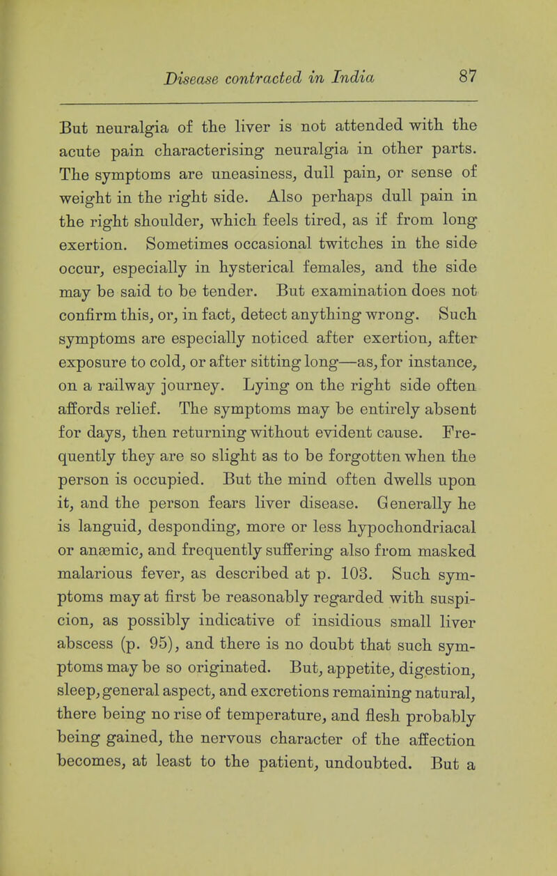 But neuralgia of the liver is not attended with the acute pain characterising neuralgia in other parts. The symptoms are uneasiness, dull pain, or sense of weight in the right side. Also perhaps dull pain in the right shoulder, which feels tired, as if from long exertion. Sometimes occasional twitches in the side occur, especially in hysterical females, and the side may be said to be tender. But examination does not confirm this, or, in fact, detect anything wrong. Such symptoms are especially noticed after exertion, after exposure to cold, or after sitting long—as, for instance, on a railway journey. Lying on the right side often affords relief. The symptoms may be entirely absent for days, then returning without evident cause. Fre- quently they are so slight as to be forgotten when the person is occupied. But the mind often dwells upon it, and the person fears liver disease. Generally he is languid, desponding, more or less hypochondriacal or anaemic, and frequently suffering also from masked malarious fever, as described at p. 103. Such sym- ptoms may at first be reasonably regarded with suspi- cion, as possibly indicative of insidious small liver abscess (p. 95), and there is no doubt that such sym- ptoms may be so originated. But, appetite, digestion, sleep, general aspect, and excretions remaining natural, there being no rise of temperature, and flesh probably being gained, the nervous character of the affection becomes, at least to the patient, undoubted. But a