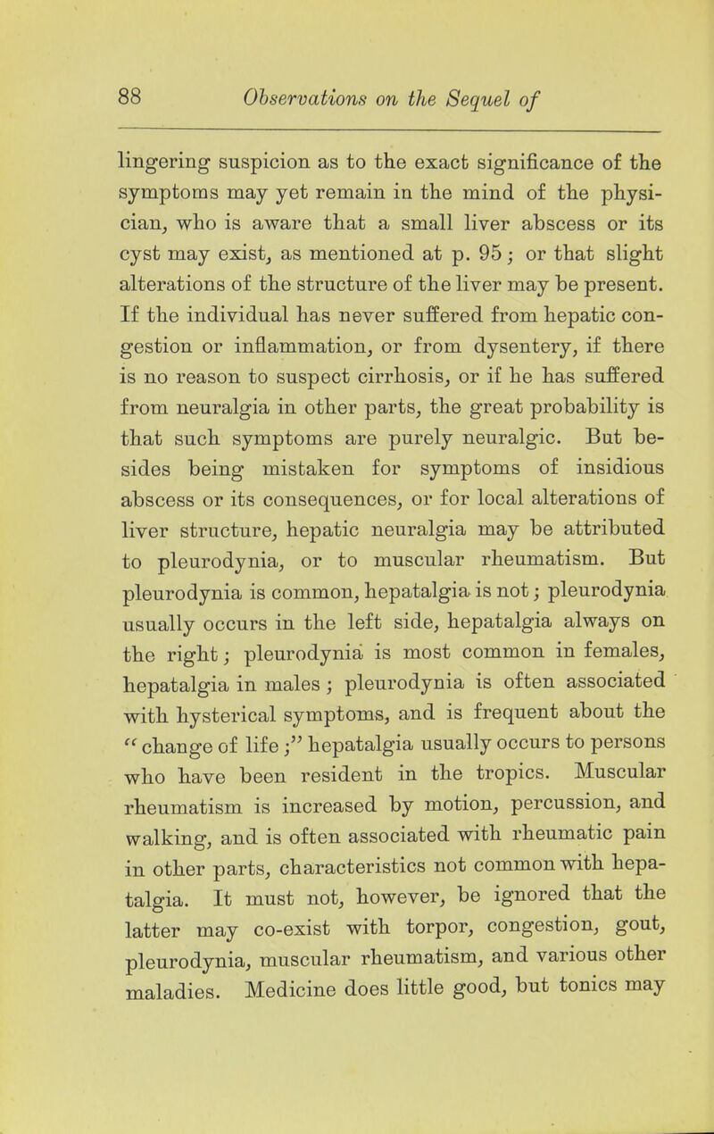 lingering suspicion as to the exact significance of tlie symptoms may yet remain in the mind of the physi- cian^ who is aware that a small liver abscess or its cyst may exists as mentioned at p. 95; or that slight alterations of the structure of the liver may be present. If the individual has never suffered from hepatic con- gestion or inflammation, or from dysentery, if there is no reason to suspect cirrhosis, or if he has suffered from neuralgia in other parts, the great probability is that such symptoms are purely neuralgic. But be- sides being mistaken for symptoms of insidious abscess or its consequences, or for local alterations of liver structure, hepatic neuralgia may be attributed to pleurodynia, or to muscular rheumatism. But pleurodynia is common, hepatalgia is not; pleurodynia usually occurs in the left side, hepatalgia always on the right; pleurodynia is most common in females, hepatalgia in males; pleurodynia is often associated with hysterical symptoms, and is frequent about the  change of lifehepatalgia usually occurs to persons who have been resident in the tropics. Muscular rheumatism is increased by motion, percussion, and walking, and is often associated with rheumatic pain in other parts, characteristics not common with hepa- talgia. It must not, however, be ignored that the latter may co-exist with torpor, congestion, gout, pleurodynia, muscular rheumatism, and various other maladies. Medicine does little good, but tonics may