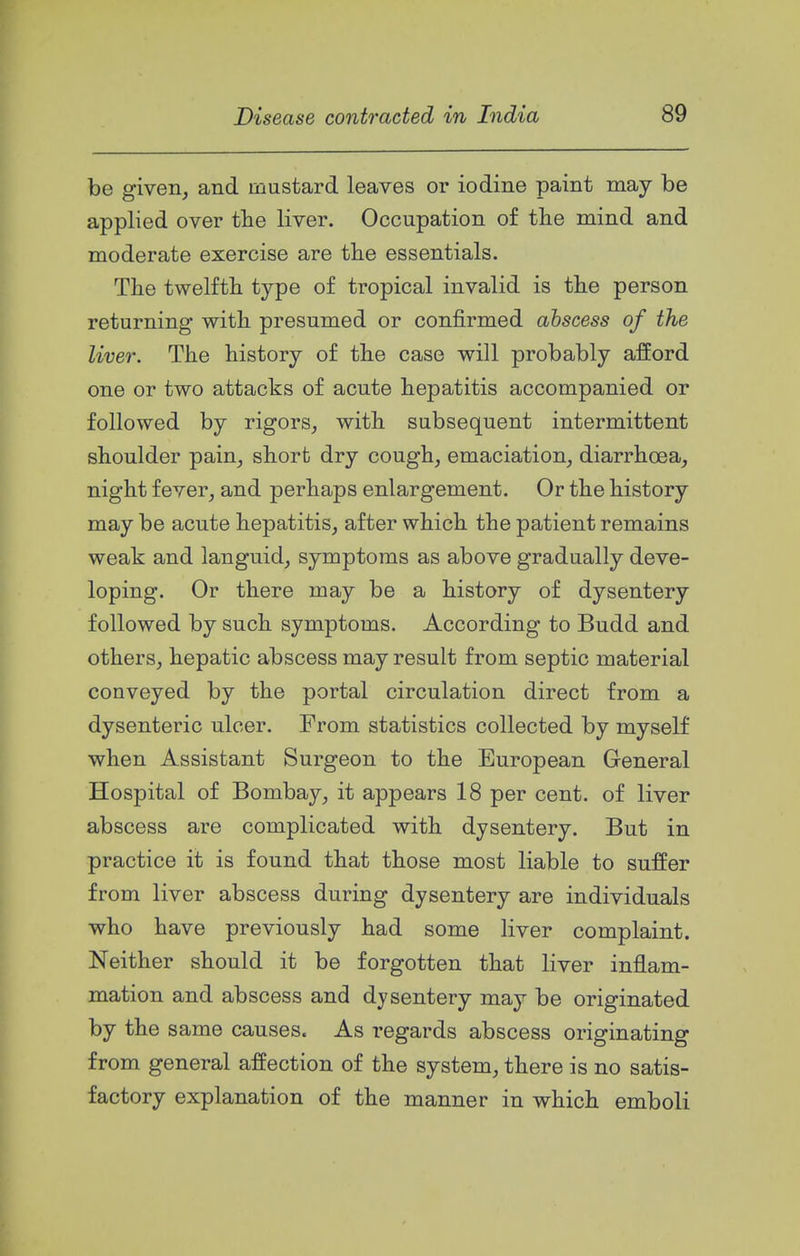 be given, and mustard leaves or iodine paint may be applied over the liver. Occupation of the mind and moderate exercise are the essentials. The twelfth type of tropical invalid is the person returning with presumed or confirmed abscess of the liver. The history of the case will probably afford one or two attacks of acute hepatitis accompanied or followed by rigors, with subsequent intermittent shoulder pain, short dry cough, emaciation, diarrhoea, night fever, and perhaps enlargement. Or the history may be acute hepatitis, after which the patient remains weak and languid, symptoms as above gradually deve- loping. Or there may be a history of dysentery followed by such symptoms. According to Budd and others, hepatic abscess may result from septic material conveyed by the portal circulation direct from a dysenteric ulcer. From statistics collected by myself when Assistant Surgeon to the European General Hospital of Bombay, it appears 18 per cent, of liver abscess are complicated with dysentery. But in practice it is found that those most liable to suffer from liver abscess during dysentery are individuals who have previously had some liver complaint. Neither should it be forgotten that liver inflam- mation and abscess and dysentery may be originated by the same causes. As regards abscess originating from general affection of the system, there is no satis- factory explanation of the manner in which emboli