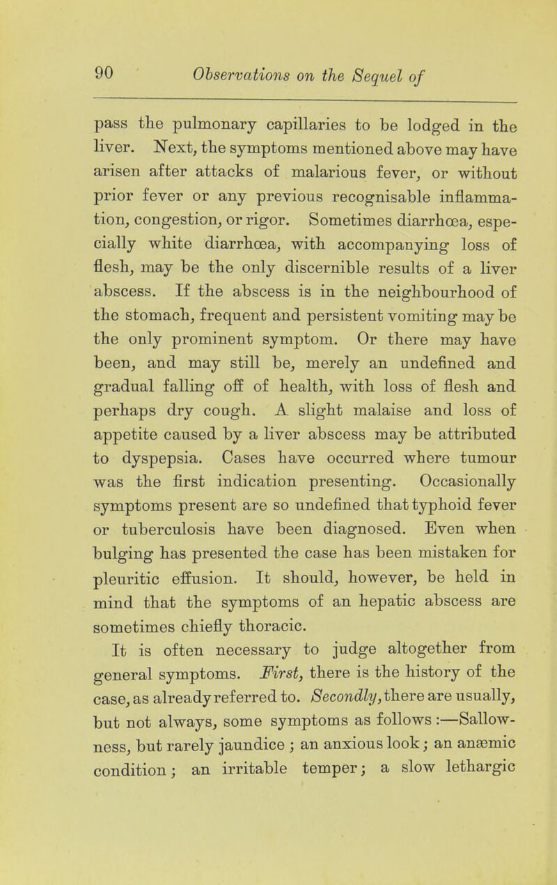 pass the pulmonary capillaries to be lodged in the liver. Next, the symptoms mentioned above may have arisen after attacks of malarious fever, or without prior fever or any previous recognisable inflamma- tion, congestion, or rigor. Sometimes diarrhoea, espe- cially white diarrhoea, with accompanying loss of flesh, may be the only discernible results of a liver abscess. If the abscess is in the neighbourhood of the stomach, frequent and persistent vomiting may be the only prominent symptom. Or there may have been, and may still be, merely an undefined and gradual falling off of health, with loss of flesh and perhaps dry cough. A slight malaise and loss of appetite caused by a liver abscess may be attributed to dyspepsia. Cases have occurred where tumour was the first indication presenting. Occasionally symptoms present are so undefined that typhoid fever or tuberculosis have been diagnosed. Even when bulging has presented the case has been mistaken for pleuritic effusion. It should, however, be held in mind that the symptoms of an hepatic abscess are sometimes chiefly thoracic. It is often necessary to judge altogether fi'om general symptoms. First, there is the history of the case, as already referred to. Secondly, there are usually, but not always, some symptoms as follows :—Sallow- ness, but rarely jaundice ; an anxious look; an anasmic condition; an irritable temper; a slow lethargic