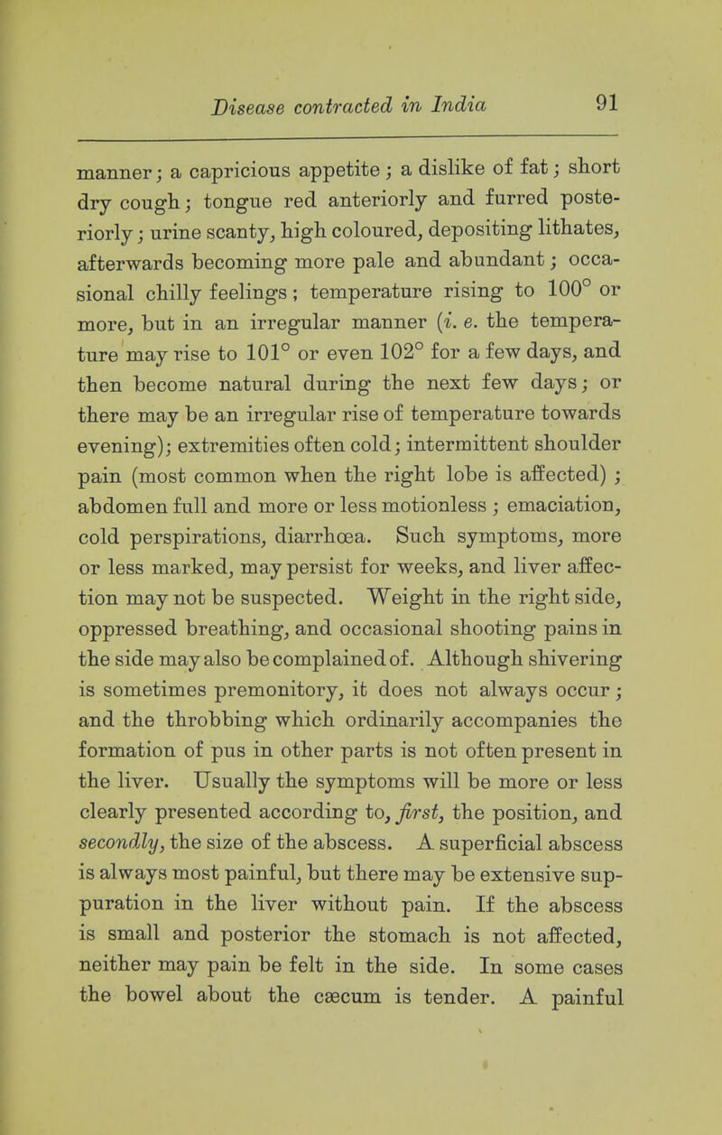 manner; a capricious appetite ; a dislike of fat; short dry cough; tongue red anteriorly and furred poste- riorly ; urine scanty, high coloured, depositing lithates, afterwards becoming more pale and abundant; occa- sional chilly feelings; temperature rising to 100° or more, but in an irregular manner {i. e. the tempera- ture may rise to 101° or even 102° for a few days, and then become natural during the next few days; or there may be an irregular rise of temperature towards evening); extremities often cold; intermittent shoulder pain (most common when the right lobe is affected) ; abdomen full and more or less motionless ; emaciation, cold perspirations, diarrhoea. Such symptoms, more or less marked, may persist for weeks, and liver affec- tion may not be suspected. Weight in the right side, oppressed breathing, and occasional shooting pains in the side may also be complained of. Although shivering is sometimes premonitory, it does not always occur; and the throbbing which ordinarily accompanies the formation of pus in other parts is not often present in the liver. Usually the symptoms will be more or less clearly presented according to, Jirstj the position, and secondly, the size of the abscess. A superficial abscess is always most painful, but there may be extensive sup- puration in the liver without pain. If the abscess is small and posterior the stomach is not affected, neither may pain be felt in the side. In some cases the bowel about the caecum is tender. A painful
