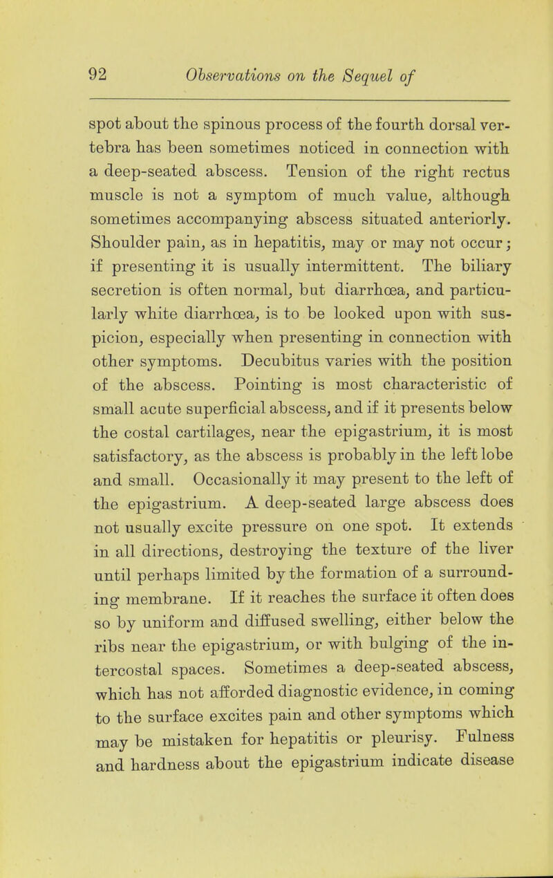 spot about the spinous process of the fourth, dorsal ver- tebra has been sometimes noticed in connection with a deep-seated abscess. Tension of the right rectus muscle is not a symptom of much value, although sometimes accompanying abscess situated anteriorly. Shoulder pain, as in hepatitis, may or may not occur; if presenting it is usually intermittent. The biliary secretion is often normal, but diarrhoea, and particu- larly white diarrhoea, is to be looked upon with sus- picion, especially when presenting in connection with other symptoms. Decubitus varies with the position of the abscess. Pointing is most characteristic of small acute superficial abscess, and if it presents below the costal cartilages, near the epigastrium, it is most satisfactory, as the abscess is probably in the left lobe and small. Occasionally it may present to the left of the epigastrium. A deep-seated large abscess does not usually excite pressure on one spot. It extends in all directions, destroying the texture of the liver until perhaps limited by the formation of a surround- ing membrane. If it reaches the surface it often does so by uniform and diffused swelling, either below the ribs near the epigastrium, or with bulging of the in- tercostal spaces. Sometimes a deep-seated abscess, which has not afforded diagnostic evidence, in coming to the surface excites pain and other symptoms which may be mistaken for hepatitis or pleurisy. Fulness and hardness about the epigastrium indicate disease