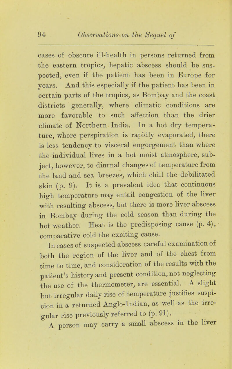 cases of obscure ill-health in persons returned from the eastern tropics^ hepatic abscess should be sus- pected, even if the patient has been in Europe for years. And this especially if the patient has been in certain parts of the tropics, as Bombay and the coast districts generally, where climatic conditions are more favorable to such affection than the drier climate of Northern India. In a hot dry tempera- ture, where perspiration is rapidly evaporated, there is less tendency to visceral engorgement than where the individual lives in a hot moist atmosphere, sub- ject, however, to diurnal changes of temperature from the land and sea breezes, which chill the debilitated skin (p. 9). It is a prevalent idea that continuous high temperature may entail congestion of the liver with resulting abscess, but there is more liver abscess in Bombay during the cold season than during the hot weather. Heat is the predisposing cause (p. 4), comparative cold the exciting cause. In cases of suspected abscess careful examination of both the region of the liver and of the chest from time to time, and consideration of the results with the patient's history and present condition, not neglecting the use of the thermometer, are essential. A slight but irregular daily rise of temperature justifies suspi- cion in a returned Anglo-Indian, as well as the irre- gular rise previously referred to (p. 91). A person may carry a small abscess in the liver