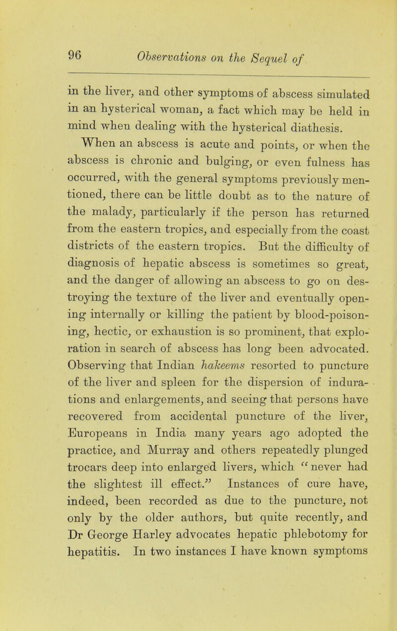 in the liver, and other symptoms of abscess simulated in an hysterical woman, a fact which may be held in mind when dealing with the hysterical diathesis. When an abscess is acute and points, or when the abscess is chronic and bulging, or even fulness has occurred, with the general symptoms previously men- tioned, there can be little doubt as to the nature of the malady, particularly if the person has returned from the eastern tropics, and especially from the coast districts of the eastern tropics. But the diflBculty of diagnosis of hepatic abscess is sometimes so great, and the danger of allowing an abscess to go on des- troying the texture of the liver and eventually open- ing internally or killing the patient by blood-poison- ing, hectic, or exhaustion is so prominent, that explo- ration in search of abscess has long been advocated. Observing that Indian hakeems resorted to puncture of the liver and spleen for the dispersion of indura- tions and enlargements, and seeing that persons have recovered from accidental puncture of the liver, Europeans in India many years ago adopted the practice, and Murray and others repeatedly plunged trocars deep into enlarged livers, which  never had the slightest ill effect. Instances of cure have, indeed, been recorded as due to the puncture, not only by the older authors, but quite recently, and Dr George Harley advocates hepatic phlebotomy for hepatitis. In two instances I have known symptoms