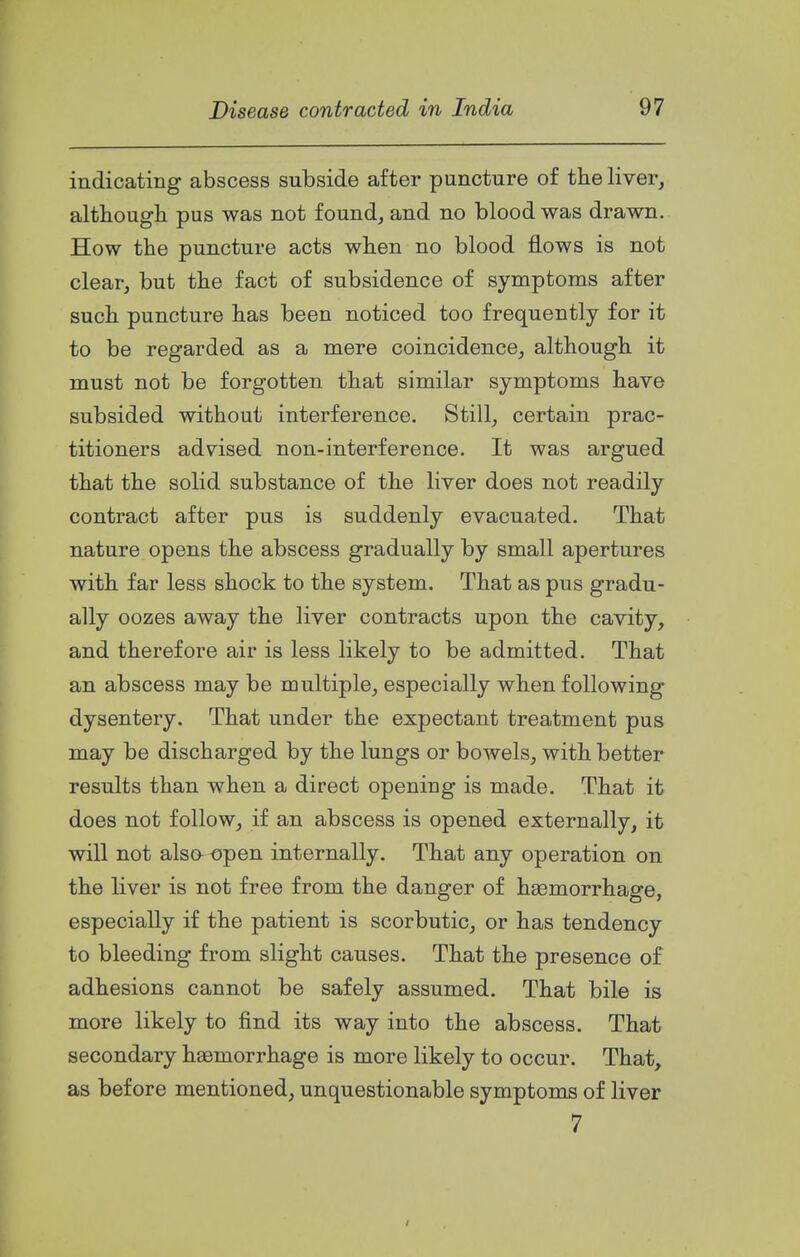 indicating abscess subside after puncture of the liver, althougli pus was not found, and no blood was drawn. How the puncture acts when no blood flows is not clear, but the fact of subsidence of symptoms after such puncture has been noticed too frequently for it to be regarded as a mere coincidence, although it must not be forgotten that similar symptoms have subsided without interference. Still, certain prac- titioners advised non-interference. It was argued that the solid substance of the liver does not readily contract after pus is suddenly evacuated. That nature opens the abscess gradually by small apertures with far less shock to the system. That as pus gradu- ally oozes away the liver contracts upon the cavity, and therefore air is less likely to be admitted. That an abscess may be multiple, especially when following dysentery. That under the expectant treatment pus may be discharged by the lungs or bowels, with better results than when a direct opening is made. That it does not follow, if an abscess is opened externally, it will not also «pen internally. That any operation on the liver is not free from the danger of haemorrhage, especially if the patient is scorbutic, or has tendency to bleeding from slight causes. That the presence of adhesions cannot be safely assumed. That bile is more likely to find its way into the abscess. That secondary haemorrhage is more likely to occur. That, as before mentioned, unquestionable symptoms of liver 7