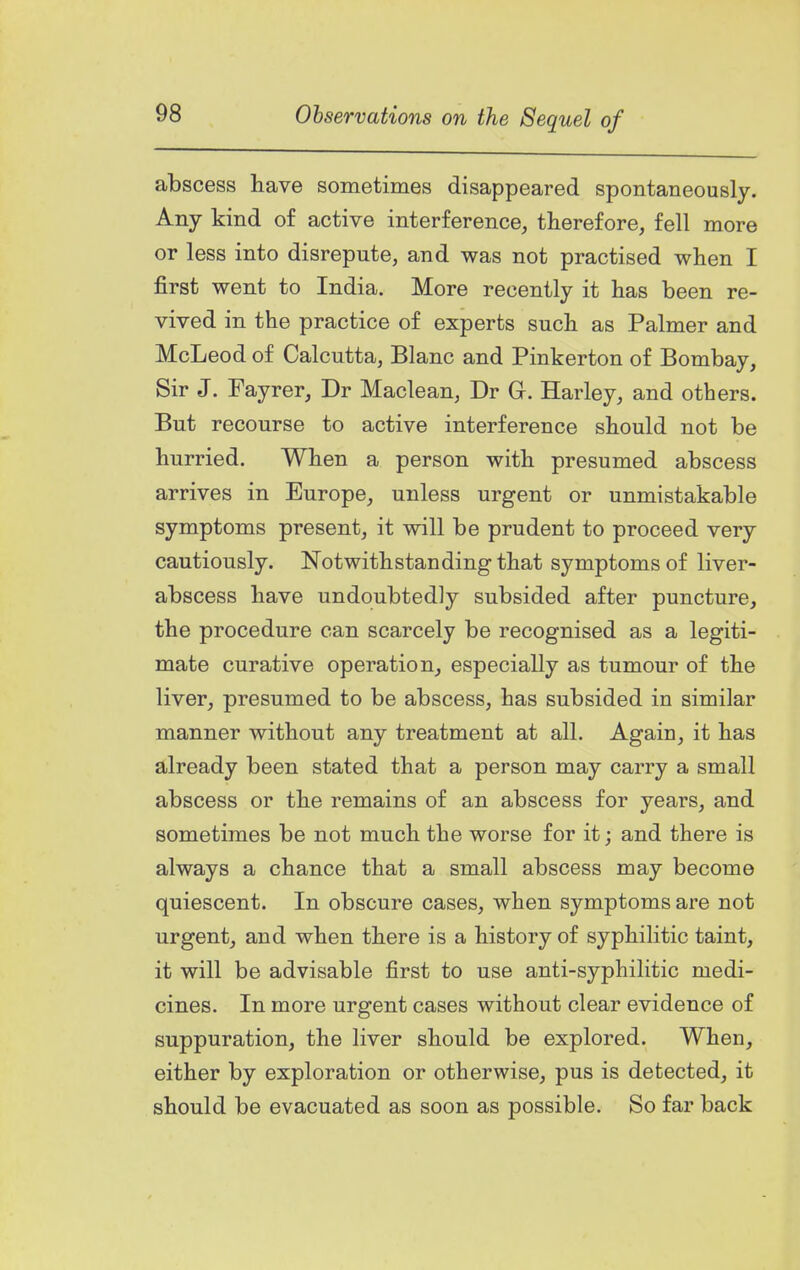 abscess have sometimes disappeared spontaneously. Any kind of active interference, therefore, fell more or less into disrepute, and was not practised when I first went to India. More recently it has been re- vived in the practice of experts such as Palmer and McLeod of Calcutta, Blanc and Pinkerton of Bombay, Sir J. Fayrer, Dr Maclean, Dr Gr. Harley, and others. But recourse to active interference should not be hurried. When a person with presumed abscess arrives in Europe, unless urgent or unmistakable symptoms present, it will be prudent to proceed very cautiously. Notwithstanding that symptoms of liver- abscess have undoubtedly subsided after puncture, the procedure can scarcely be recognised as a legiti- mate curative operation, especially as tumour of the liver, presumed to be abscess, has subsided in similar manner without any treatment at all. Again, it has already been stated that a person may carry a small abscess or the remains of an abscess for years, and sometimes be not much the worse for it; and there is always a chance that a small abscess may become quiescent. In obscure cases, when symptoms are not urgent, and when there is a history of syphilitic taint, it will be advisable first to use anti-syphilitic medi- cines. In more urgent cases without clear evidence of suppuration, the liver should be explored. When, either by exploration or otherwise, pus is detected, it should be evacuated as soon as possible. So far back