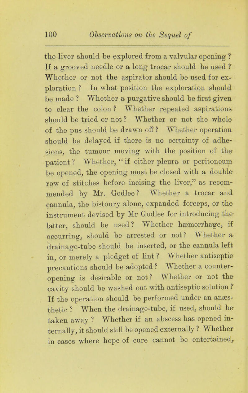 the liver should be explored from a valvular opening ? If a grooved needle or a long trocar should be used ? Whether or not the aspirator should be used for ex- ploration ? In what position the exploration should be made ? Whether a purgative should be first given to clear the colon ? Whether repeated aspirations should be tried or not ? Whether or not the whole of the pus should be drawn off ? Whether operation should be delayed if there is uo certainty of adhe- sions, the tumour moving with the position of the patient ? Whether,  if either pleura or peritoneum be opened, the opening must be closed with a double row of stitches before incising the liver/' as recom- mended by Mr. Godlee ? Whether a trocar and cannula, the bistoury alone, expanded forceps, or the instrument devised by Mr Godlee for introducing the latter, should be used? Whether haemorrha-ge, if occurring, should be arrested or not? Whether a drainage-tube should be inserted, or the cannula left in, or merely a pledget of lint ? Whether antiseptic- precautions should be adopted ? Whether a counter- opening is desirable or not? Whether or not the cavity should be washed out with antiseptic solution ? If the operation should be performed under an anaes- thetic ? When the drainage-tube, if used, should be- taken away ? Whether if an abscess has opened in- ternally, it should still be opened externally ? Whether in cases where hope of cure cannot be entertained.