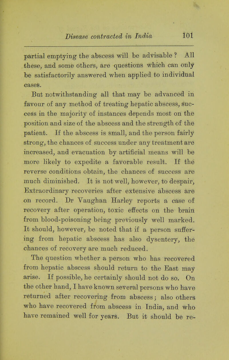 partial emptying the abscess will be advisable ? All these, and some others, are questions which can only be satisfactorily answered when applied to individual cases. But notwithstanding all that may be advanced in favour of any method of treating hepatic abscess, suc- cess in the majority of instances depends most on the position and size of the abscess and the strength of the patient. If the abscess is small, and the person fairly strong, the chances of success under any treatment are increased, and evacuation by artificial means will be more likely to expedite a favorable result. If the reverse conditions obtain, the chances of success are much diminished. It is not well, however, to despair. Extraordinary recoveries after extensive abscess are on record. Dr Yaughan Harley reports a case of recovery after operation, toxic effects on the brain from blood-poisoning being previously well marked. It should, however, be noted that if a person suffer- ing from hepatic abscess has also dysentery, the chances of recovery are much reduced. The question whether a person who has recovered from hepatic abscess should return to the East may arise. If possible, he certainly should not do so. On the other hand, I have known several persons who have returned after recovering from abscess; also others who have recovered from abscess in India, and who have remained well for years. But it should be re-
