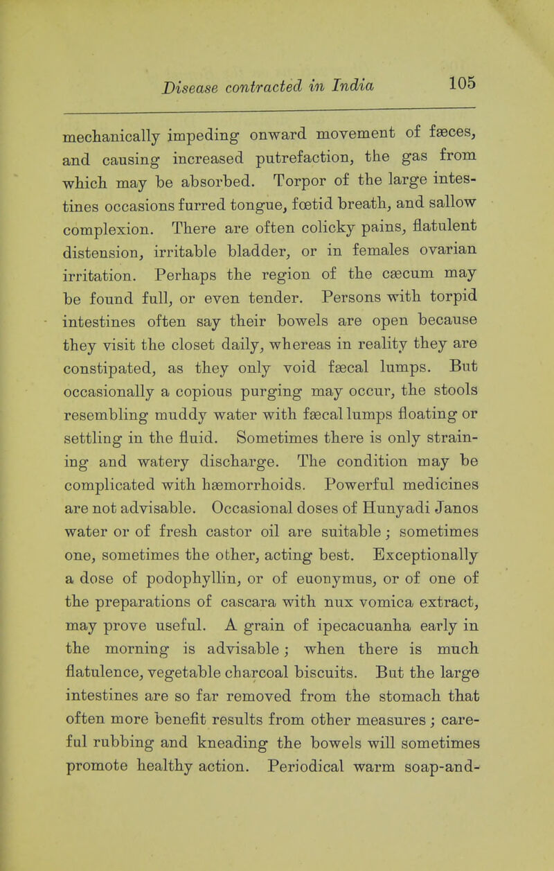 ineclianically impeding onward movement of faeces, and causing increased putrefaction, the gas from whicli may be absorbed. Torpor of the large intes- tines occasions furred tongue, foetid breath, and sallow complexion. There are often colicky pains, flatulent distension, irritable bladder, or in females ovarian irritation. Perhaps the region of the c^cum may be found full, or even tender. Persons with torpid intestines often say their bowels are open because they visit tbe closet daily, whereas in reality they are constipated, as they only void faecal lumps. But occasionally a copious purging may occur, the stools resembling muddy water with faecal lumps floating or settling in the fluid. Sometimes there is only strain- ing and watery discharge. The condition may be complicated with haemorrhoids. Powerful medicines are not advisable. Occasional doses of Hunyadi Janos water or of fresh castor oil are suitable; sometimes one, sometimes the other, acting best. Exceptionally a dose of podophyllin, or of euonymus, or of one of the preparations of cascara with nux vomica extract, may prove useful. A grain of ipecacuanha early in the morning is advisable; when there is much flatulence, vegetable charcoal biscuits. But the large intestines are so far removed from the stomach that often more benefit results from other measures; care- ful rubbing and kneading the bowels will sometimes promote healthy action. Periodical warm soap-and-