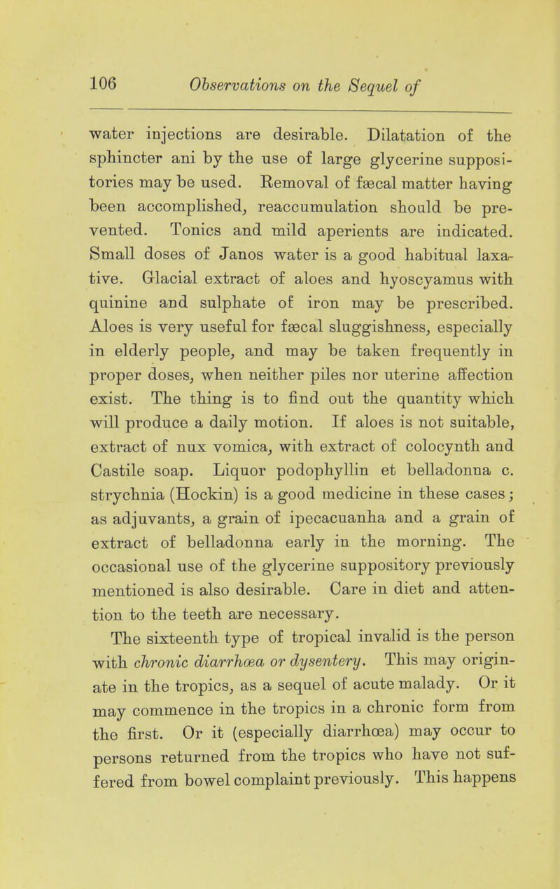 water injections are desirable. Dilatation of the sphincter ani by the use of large glycerine supposi- tories may be used. Removal of faecal matter having been accomplished_, reaccumulation should be pre- vented. Tonics and mild aperients are indicated. Small doses of Janos water is a good habitual laxa- tive. Grlacial extract of aloes and hyoscyamus with quinine and sulphate of iron may be prescribed. Aloes is very useful for faecal sluggishness, especially in elderly people, and may be taken frequently in proper doses, when neither piles nor uterine affection exist. The thing is to find out the quantity which will produce a daily motion. If aloes is not suitable, extract of nux vomica, with extract of colocynth and Castile soap. Liquor podophyllin et belladonna c. strychnia (Hockin) is a good medicine in these cases; as adjuvants, a grain of ipecacuanha and a grain of extract of belladonna early in the morning. The occasional use of the glycerine suppository previously mentioned is also desirable. Care in diet and atten- tion to the teeth are necessary. The sixteenth type of tropical invalid is the person with chronic diarrhoea or dysentery. This may origin- ate in the tropics, as a sequel of acute malady. Or it may commence in the tropics in a chronic form from the first. Or it (especially diarrhoea) may occur to persons returned from the tropics who have not suf- fered from bowel complaint previously. This happens