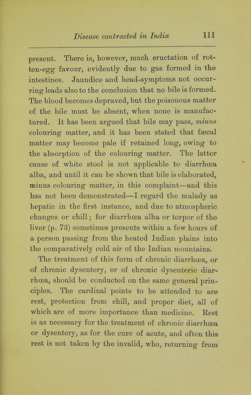present. There is, however, much eructation of rot- ten-egg favour, evidently due to gas formed in the intestines. Jaundice and head-symptoms not occur- ring leads also to the conclusion that no bile is formed. The blood becomes depraved, but the poisonous matter of the bile must be absent, when none is manufac- tured. It has been argued that bile may pass, minus colouring matter, and it has been stated that fascal matter may become pale if retained long, owing to the absorption of the colouring matter. The latter cause of white stool is not applicable to diarrhoea alba, and until it can be shown that bile is elaborated, minus colouring matter, in this complaint—and this has not been demonstrated—I regard the malady as hepatic in the first instance, and due to atmospheric changes or chill; for diarrhoea alba or torpor of the liver (p. 78) sometimes presents within a few hours of a person passing from the heated Indian plains into the comparatively cold air of the Indian mountains. The treatment of this form of chronic diarrhoea, or of chronic dysentery, or of chronic dysenteric diar- rhoea, should be conducted on the same general prin- ciples. The cardinal points to be attended to are rest, protection from chill, and proper diet, all of which are of more importance than medicine. Rest is as necessary for the treatment of chronic diarrhoea or dysentery, as for the cure of acute, and often this rest is not taken by the invalid, who, returning from