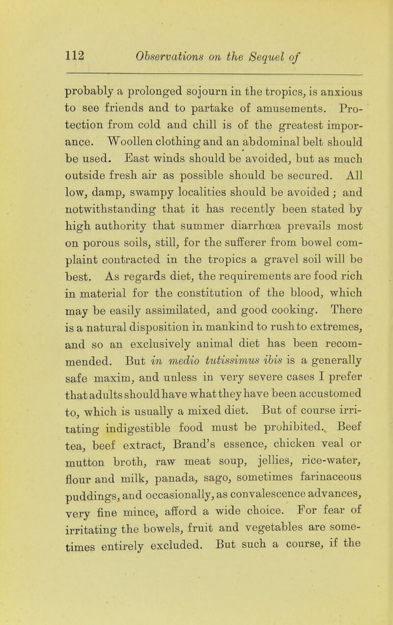 probably a prolonged sojourn in tlie tropics, is anxious to see friends and to partake of amusements. Pro- tection from cold and chill is of the greatest impor- ance. Woollen clothing and an abdominal belt should be used. East winds should be avoided, but as much outside fresh air as possible should be secured. All low, damp, swampy localities should be avoided j and notwithstanding that it has recently been stated by high authority that summer diarrhoea prevails most on porous soils, still, for the sufferer from bowel com- plaint contracted in the tropics a gravel soil will be best. As regards diet, the requirements are food rich in material for the constitution of the blood, which may be easily assimilated, and good cooking. There is a natural disposition in mankind to rush to extremes, and so an exclusively animal diet has been recom- mended. But in medio tutissimus ibis is a generally safe maxim, and unless in very severe cases I prefer that adults should have what they have been accustomed to, which is usually a mixed diet. But of course irri- tating indigestible food must be prohibited.. Beef tea, beef extract, Brand's essence, chicken veal or mutton broth, raw meat soup, jellies, rice-water, flour and milk, panada, sago, sometimes farinaceous puddings, and occasionally, as convalescence advances, very fine mince, afford a wide choice. For fear of irritating the bowels, fruit and vegetables are some- times entirely excluded. But such a course, if the