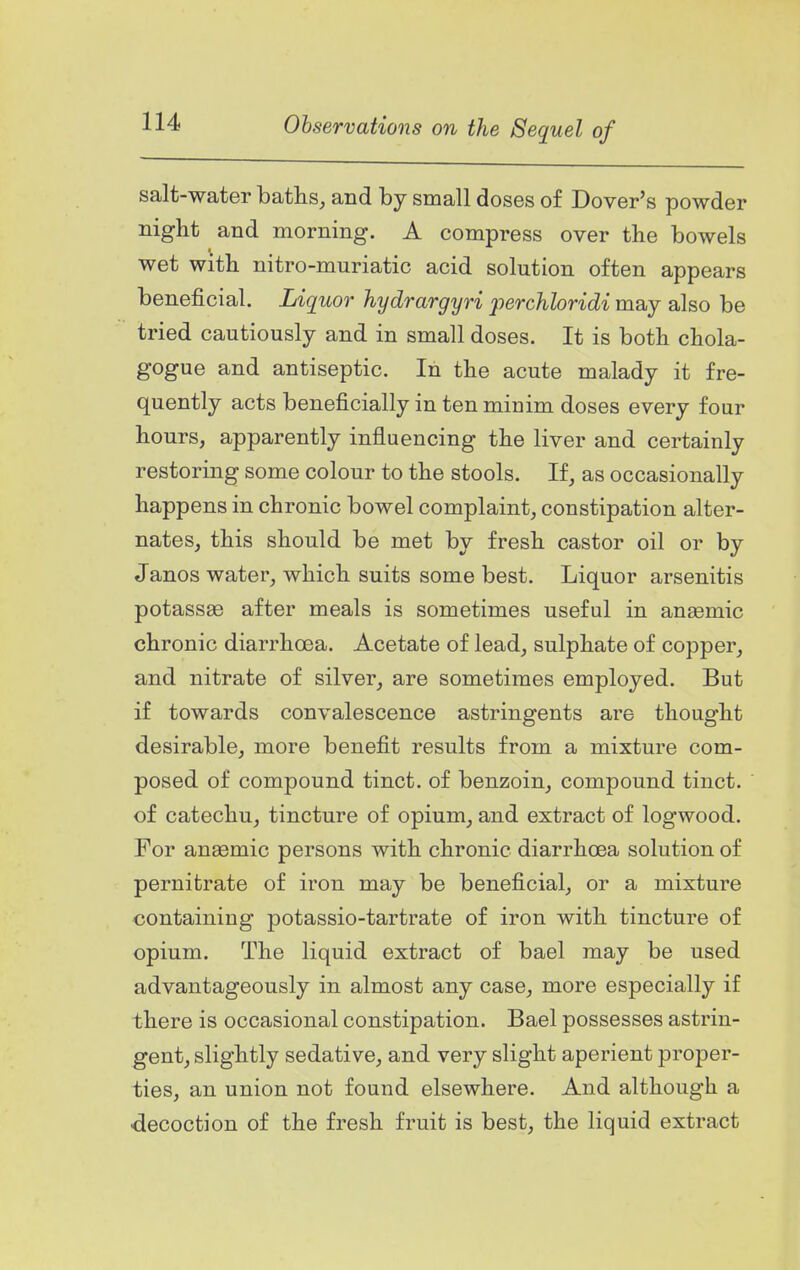 salt-water baths, and by small doses of Dover's powder night and morning. A compress over the bowels wet with nitro-muriatic acid solution often appears beneficial. Liquor hydrargyri 2oerchloridi may also be tried cautiously and in small doses. It is both chola- gogue and antiseptic. In the acute malady it fre- quently acts beneficially in ten minim doses every four hours, apparently influencing the liver and certainly restoring some colour to the stools. If, as occasionally happens in chronic bowel complaint, constipation alter- nates, this should be met by fresh castor oil or by Janos water, which suits some best. Liquor arsenitis potassse after meals is sometimes useful in anaemic chronic diarrhoea. Acetate of lead, sulphate of copper, and nitrate of silver, are sometimes employed. But if towards convalescence astringents are thought desirable, more benefit results from a mixture com- posed of compound tinct. of benzoin, compound tinct. of catechu, tincture of opium, and extract of logwood. For anaemic persons with chronic diarrhoea solution of pernitrate of iron may be beneficial, or a mixture containing potassio-tartrate of iron with tincture of opium. The liquid extract of bael may be used advantageously in almost any case, more especially if there is occasional constipation. Bael possesses astrin- gent, slightly sedative, and very slight aperient proper- ties, an union not found elsewhere. And although a decoction of the fresh fruit is best, the liquid extract