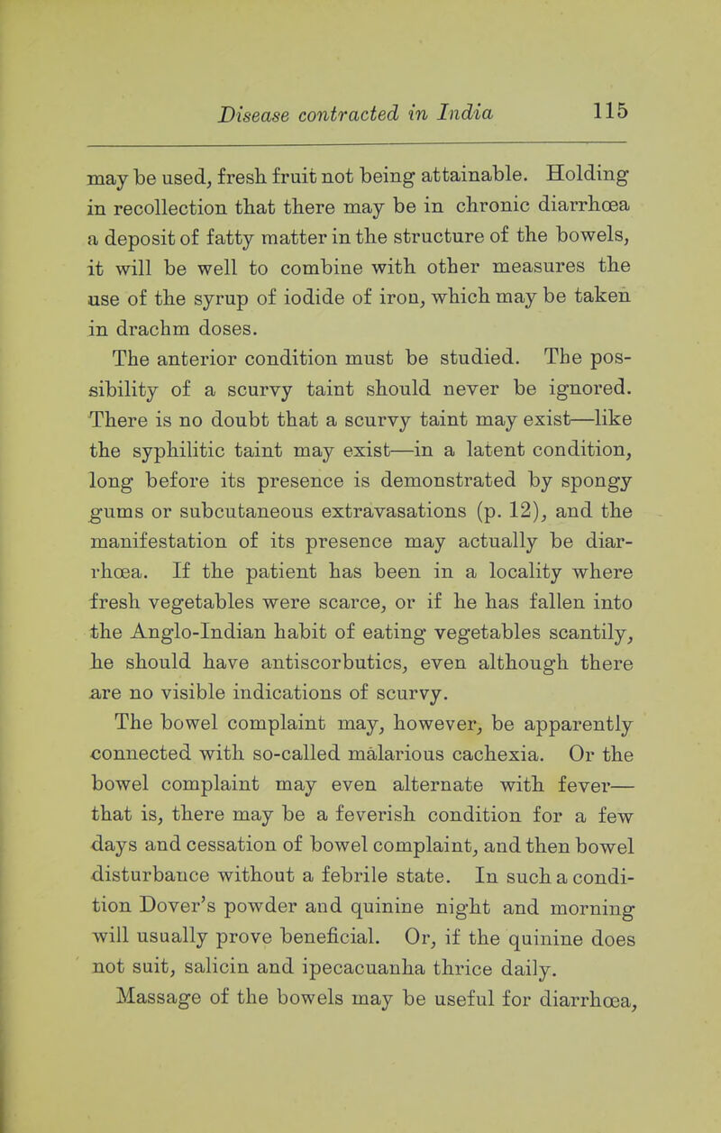 may be used, fresh fruit not being attainable. Holding in recollection that there may be in chronic diarrhoea a deposit of fatty matter in the structure of the bowels, it will be well to combine with other measures the use of the syrup of iodide of iron, which may be taken in drachm doses. The anterior condition must be studied. The pos- sibility of a scurvy taint should never be ignored. There is no doubt that a scurvy taint may exist—like the syphilitic taint may exist—in a latent condition, long before its presence is demonstrated by spongy ^ums or subcutaneous extravasations (p. 12), and the manifestation of its presence may actually be diar- rhoea. If the patient has been in a locality where fresh vegetables were scarce, or if he has fallen into the Anglo-Indian habit of eating vegetables scantily, he should have antiscorbutics, even although there are no visible indications of scurvy. The bowel complaint may, however, be apparently connected with so-called malarious cachexia. Or the bowel complaint may even alternate with fever— that is, there may be a feverish condition for a few days and cessation of bowel complaint, and then bowel disturbance without a febrile state. In such a condi- tion Dover's powder and quinine night and morning will usually prove beneficial. Or, if the quinine does not suit, salicin and ipecacuanha thrice daily. Massage of the bowels may be useful for diarrhoea. I