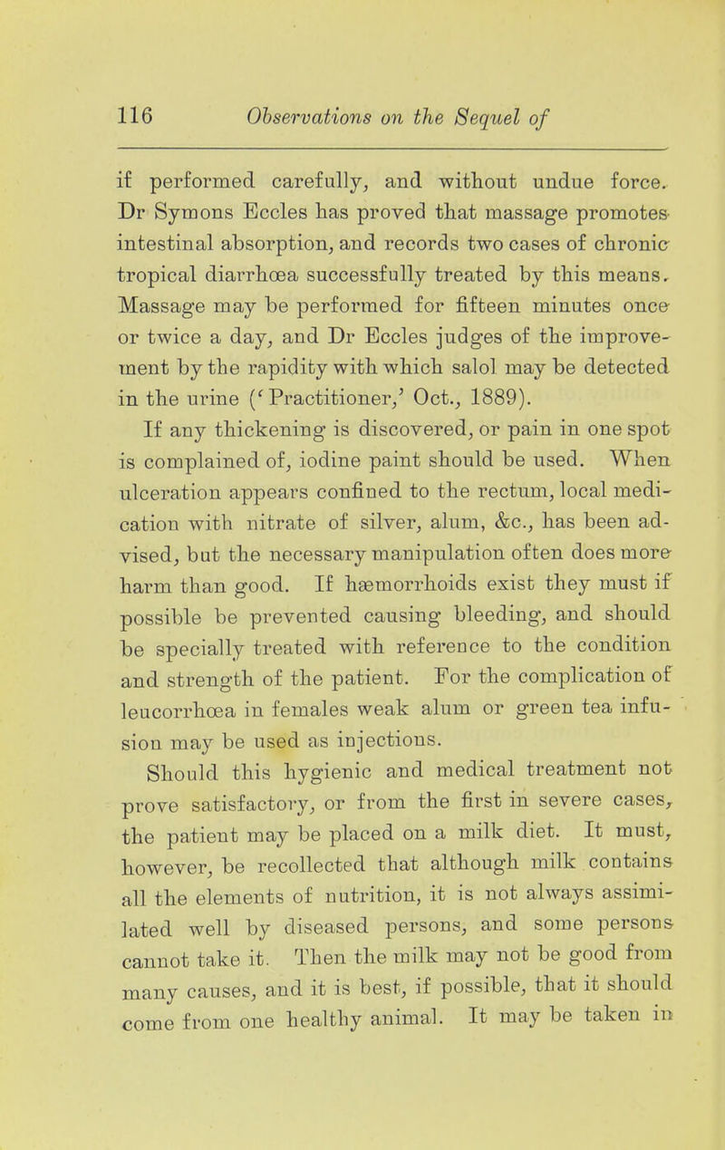 if performed carefully, and without undue force. Dr Symons Eccles has proved that massage promotes- intestinal absorption, and records two cases of chronic tropical diarrhoea successfully treated by this means. Massage may be performed for fifteen minutes once or twice a day, and Dr Eccles judges of the improve- ment by the rapidity with which salol may be detected in the urine ('Practitioner,^ Oct., 1889). If any thickening is discovered, or pain in one spot is complained of, iodine paint should be used. When ulceration appears confined to the rectum, local medi- cation with nitrate of silver, alum, &c., has been ad- vised, but the necessary manipulation often does more harm than good. If hsemorrhoids exist they must if possible be prevented causing bleeding, and should be specially treated with reference to the condition and strength of the patient. For the complication of leucorrhoea in females weak alum or green tea infu- sion may be used as injections. Should this hygienic and medical treatment not prove satisfactory, or from the first in severe cases, the patient may be placed on a milk diet. It must, however, be recollected that although milk contains all the elements of nutrition, it is not always assimi- lated well by diseased persons, and some persons cannot take it. Then the milk may not be good from many causes, and it is best, if possible, that it should come from one healthy animal. It may be taken in