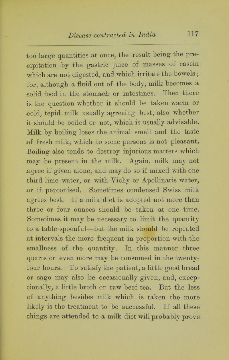 too large quantities at once, the result being the pre- cipitation by the gastric juice of masses of casein which are not digested, and which irritate the bowels; for, although a fluid out of the body, milk becomes a solid food in the stomach or intestines. Then there is the question whether it should be taken warm or cold, tepid milk usually agreeing best, also whether it should be boiled or not, which, is usually advisable. Milk by boiling loses the animal smell and the taste ■of fresh milk, which to some persons is not pleasant. Boiling also tends to destroy injurious matters which may be present in the milk. Again, milk may not agree if given alone, and may do so if mixed with one third lime water, or with Vichy or Apollinaris water, or if peptonised. Sometimes condensed Swiss milk agrees best. If a milk diet is adopted not more than three or four ounces should be taken at one time. Sometimes it may be necessary to limit the quantity to a table-spoonful—but the milk should be repeated at intervals the more frequent in proportion with the smallness of the quantity. In this manner three quarts or even more may be consumed in the twenty- four hours. To satisfy the patient, a little good bread or sago may also be occasionally given, and, excep- tionally, a little broth or raw beef tea. But the less of anything besides milk which is taken the more likely is the treatment to be successful. If all these things are attended to a milk diet will probably prove