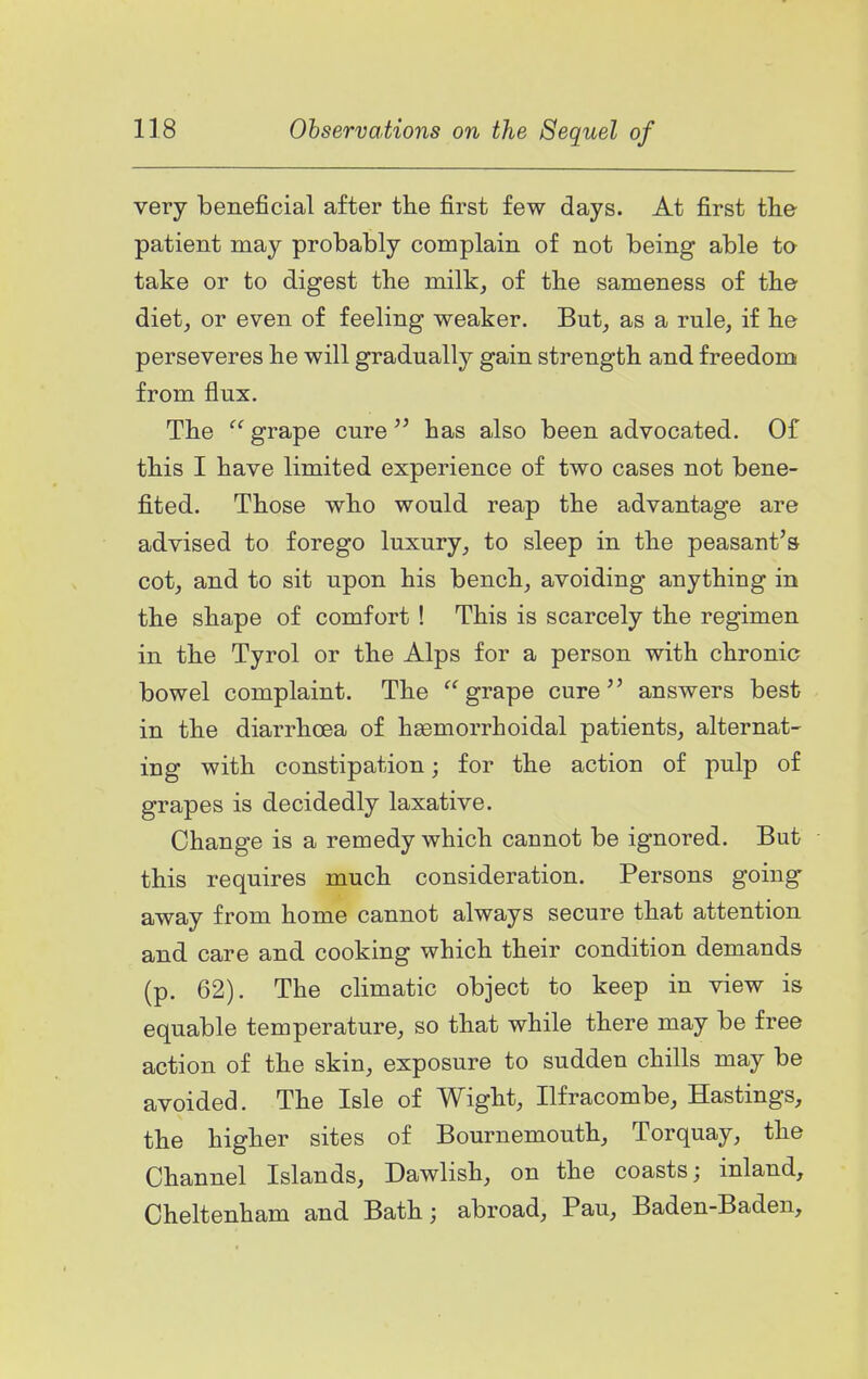 very beneficial after the first few days. At first the patient may probably complain of not being able ta take or to digest the milk, of the sameness of the diet, or even of feeling weaker. But, as a rule, if he perseveres he will gradually gain strength and freedom from flux. The grape curehas also been advocated. Of this I have limited experience of two cases not bene- fited. Those who would reap the advantage are advised to forego luxury, to sleep in the peasant's cot, and to sit upon his bench, avoiding anything in the shape of comfort ! This is scarcely the regimen in the Tyrol or the Alps for a person with chronic bowel complaint. The grape cure answers best in the diarrhoea of hsemorrhoidal patients, alternat- ing with constipation; for the action of pulp of grapes is decidedly laxative. Change is a remedy which cannot be ignored. But this requires much consideration. Persons going away from home cannot always secure that attention and care and cooking which their condition demands (p. 62). The climatic object to keep in view is equable temperature, so that while there may be free action of the skin, exposure to sudden chills may be avoided. The Isle of Wight, Ilfracombe, Hastings, the higher sites of Bournemouth, Torquay, the Channel Islands, Dawlish, on the coasts; inland, Cheltenham and Bath; abroad, Pau, Baden-Baden,