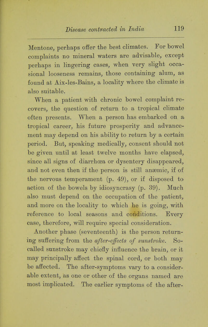 Mentone, perhaps offer the best climates. For bowel complaints no mineral waters are advisable, except perhaps in lingering cases, when very slight occa- sional looseness remains, those containing alum, as found at Aix-les-Bains, a locality where the climate is also suitable. When a patient with chronic bowel complaint re- covers, the question of return to a tropical climate often presents. When a person has embarked on a tropical career, his future prosperity and advance- ment may depend on his ability to return by a certain period. But, speaking medically, consent should not be given until at least twelve months have elapsed, since all signs of diarrhoea or dysentery disappeared, and not even then if the person is still anaemic, if of the nervous temperament (p. 49), or if disposed to action of the bowels by idiosyncrasy (p. 39). Much also must depend on the occupation of the patient, and more on the locality to which he is going, with reference to local seasons and conditions. Every case, therefore, will require special consideration. Another phase (seventeenth) is the person return- ing suffering from the after-effects of sunstroke. So- called sunstroke may chiefly influence the brain, or it may principally affect the spinal cord, or both may be affected. The after-symptoms vary to a consider- able extent, as one or other of the organs named are most implicated. The earlier symptoms of the after-