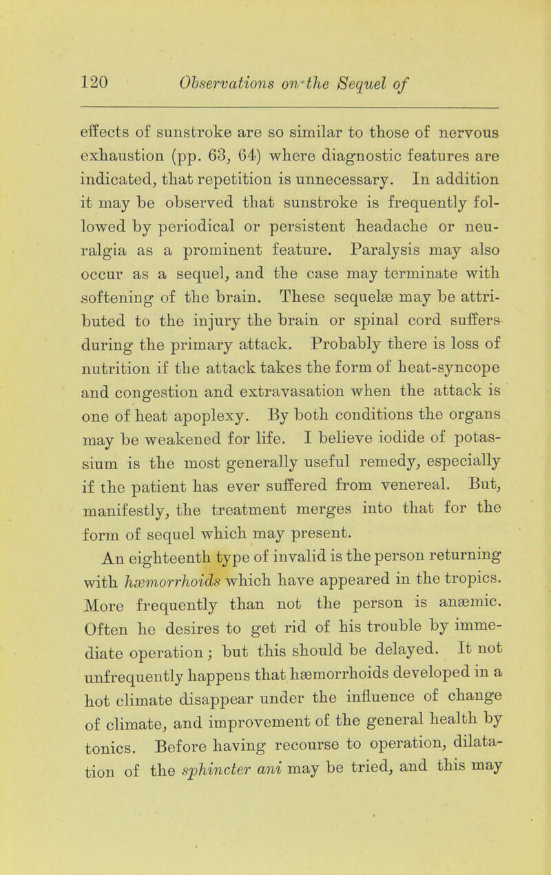 effects of sunstroke are so similar to those of nervous exhaustion (pp. 63^ 64) where diagnostic features are indicated^ that repetition is unnecessary. In addition it may be observed that sunstroke is frequently fol- lowed by periodical or persistent headache or neu- ralgia as a prominent feature. Paralysis may also occur as a sequel, and the case may terminate with softening of the brain. These sequelae may be attri- buted to the injury the brain or spinal cord suffers during the primary attack. Probably there is loss of nutrition if the attack takes the form of heat-syncope and congestion and extravasation when the attack is one of heat apoplexy. By both conditions the organs may be weakened for life. I believe iodide of potas- sium is the most generally useful remedy, especially if the patient has ever suffered from venereal. But, manifestly, the treatment merges into that for the form of sequel which may present. An eighteenth type of invalid is the person returning with hsemorrhoids which have appeared in the tropics. More frequently than not the person is anemic. Often he desires to get rid of his trouble by imme- diate operation; but this should be delayed. It not unf requently happens that haemorrhoids developed in a hot climate disappear under the influence of change of climate, and improvement of the general health by tonics. Before having recourse to operation, dilata- tion of the sphincter ani may be tried, and this may