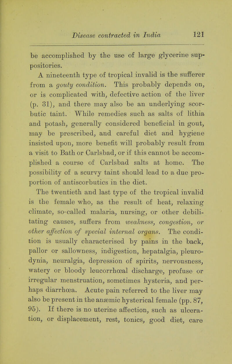 be accomplislied by the use of large glycerine sup- positories. A nineteentli type of tropical invalid is the sufferer from a goidy condition. This probably depends on, or is complicated with, defective action of the liver (p. 31), and there may also be an underlying scor- butic taint. While remedies such as salts of lithia and potash, generally considered beneficial in gout, may be prescribed, and careful diet and hygiene insisted upon, more benefit will probably result from a visit to Bath or Carlsbad, or if this cannot be accom- plished a course of Carlsbad salts at home. The possibility of a scurvy taint should lead to a due pro- portion of antiscorbutics in the diet. The twentieth and last type of the tropical invalid is the female who, as the result of heat, relaxing climate, so-called malaria, nursing, or other debili- tating causes, suffers from iveaTcness, congestion, or other affection of special internal organs. The condi- tion is usually characterised by pains in the back, pallor or sallowness, indigestion, hepatalgia, pleuro- dynia, neuralgia, depression of spirits, nervousness, watery or bloody leucorrhoeal discharge, profuse or irregular menstruation, sometimes hysteria, and per- haps diarrhoea. Acute pain referred to the liver may also be present in the anasmic hysterical female (pp. 87, 95). If there is no uterine affection, such as ulcera- tion, or displacement, rest, tonics, good diet, care
