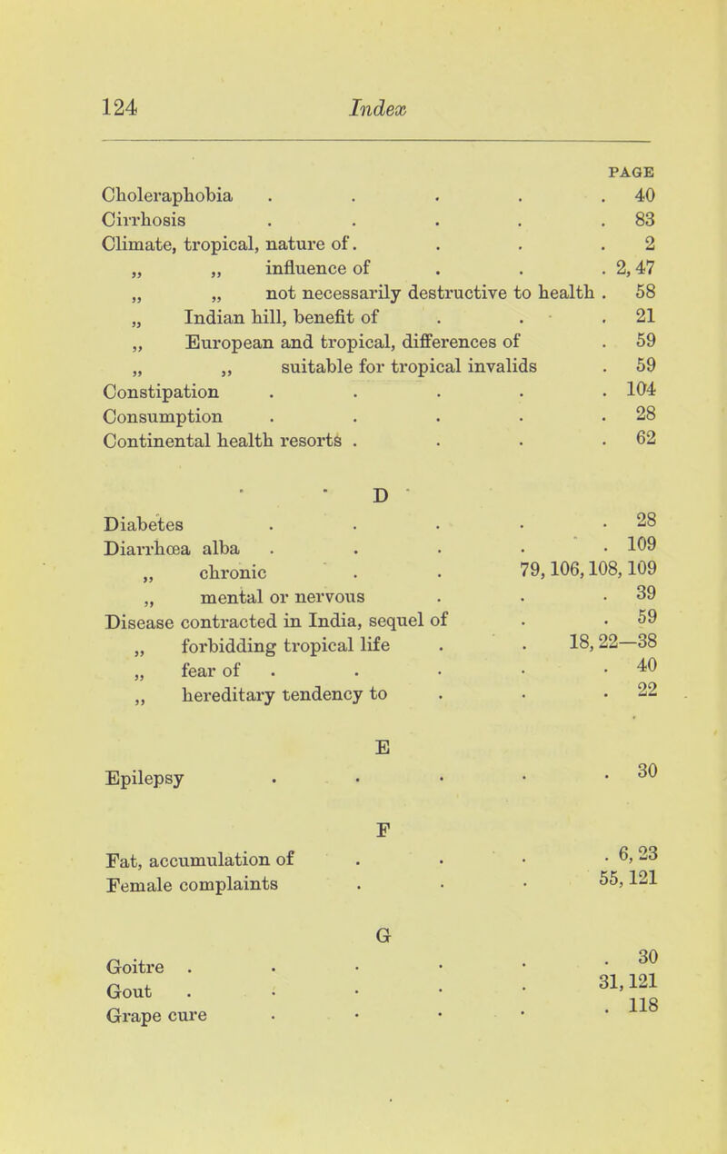 PAGE Choleraphobia . . . . .40 Cirrhosis . . . . .83 Climate, tropical, nature of. . . .2 „ „ influence of . . . 2,47 „ „ not necessarily destructive to health . 58 „ Indian hill, benefit of . . . 21 „ European and tropical, differences of . 59 „ suitable for tropical invalids . 59 Constipation ..... 104 Consumption . . . . .28 Continental health resorts . . . .62 D Diabetes . . • • .28 Diarrhoea alba . . . . • 109 chronic . . 79,106,108,109 „ mental or nervous . • .39 Disease contracted in India, sequel of . .59 „ forbidding tropical life . • 18,22—38 „ fear of . . • • .40 „ hereditary tendency to . . .22 E Epilepsy . • • • .30 F Fat, accumulation of . • • . 6,23 Female complaints . • .55,121 G Goitre . . . • • -J? n ^ - . 31,121 Gout . . ^ ' • ' Grape cure • • • • *