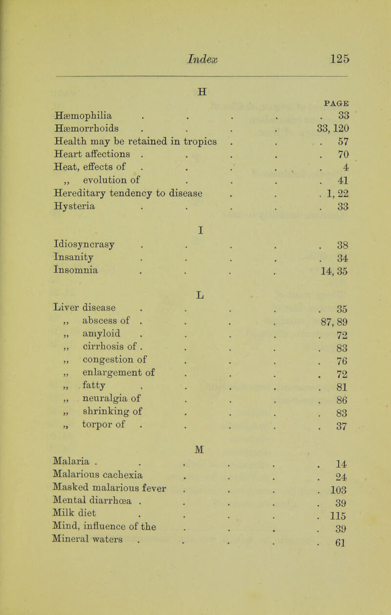 I Index 125 H PAGE HaBmophilia . . . . ,33 Hsemorrhoids .... 33,120 Health may be retained in tropics . . .57 Heart affections . . . . .70 Heat, effects of . . . . ^ . 4 „ evolution of . . . .41 Hereditary tendency to disease . . , 1,22 Hysteria . . . . .33 I Idiosyncrasy . . . . .38 Insanity . . . . .34 Insomnia . . . . 14,35 L Liver disease . . . . .35 „ abscess of . , . . 87,89 „ amyloid . . . . .72 ,, cirrhosis of. . . . .83 „ congestion of . . . .76 „ enlargement of . . . .72 » fatty . . . . .81 „ neuralgia of . . . .86 „ shrinking of . . . .83 „ torpor of . . . . .37 M Malaria . . . . . .14 Malarious cachexia . . . .24 Masked malarious fever .... 103 Mental diari'hoea . . . . .39 Milk diet ..... 115 Mind, influence of the . . . .39 Mineral waters ... ci