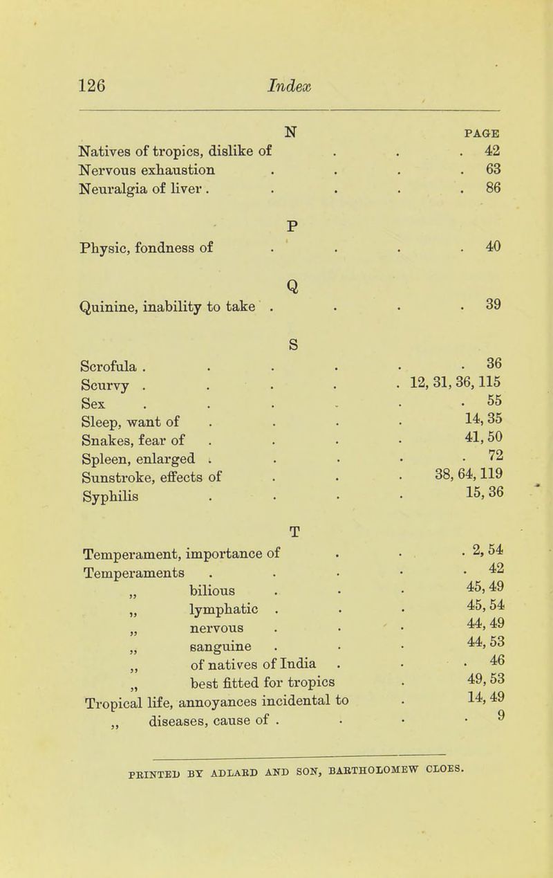 N PAGE Natives of tropics, dislike of . . .42 Nervous exhaustion . . . .63 Neuralgia of liver. . . . . 86 P Physic, fondness of . . . .40 Q Quinine, inability to take . . . .39 S Scrofula . . . . • .36 Scurvy . . . . • 12,31,36,115 Sex . . . - . -55 Sleep, want of . . . • 14.35 Snakes, fear of . . • • 41,50 Spleen, enlarged . . • • .72 Sunstroke, effects of . . • 38,64,119 Syphilis . . . • 15,36 ' T Temperament, importance of . • . 2,54 Temperaments . . • • .42 „ bilious ... 45,49 lymphatic . . . 45,54 „ nervous . • ' • 44,49 „ sanguine . • • 44,53 „ of natives of India . • .46 „ best fitted for tropics . 49,53 Tropical life, annoyances incidental to . 14, 49 diseases, cause of . • • .9 PEINTEU BY ADLAED AND SON, BARTHOLOMEW CIOES.