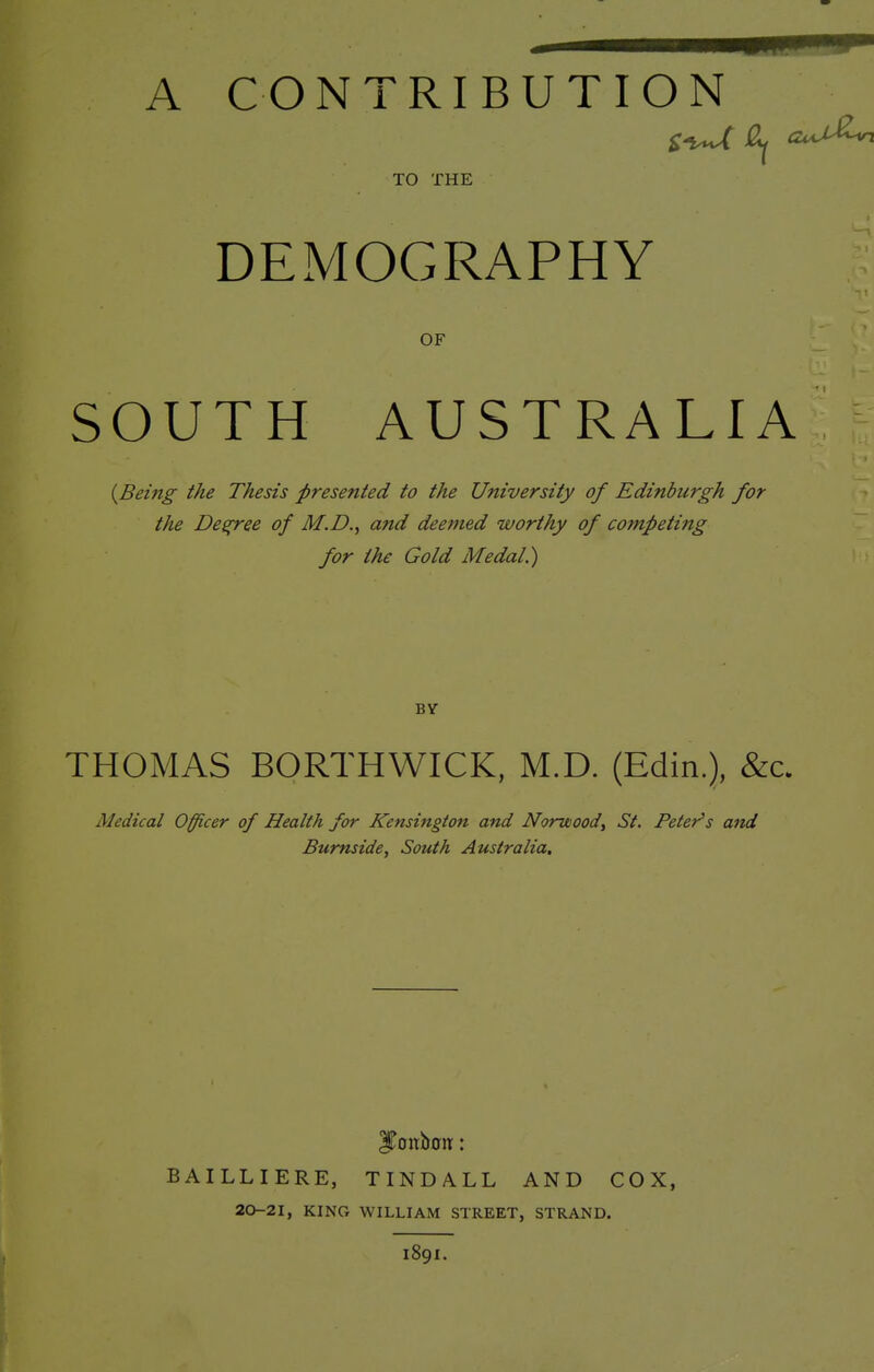 A CONTRIBUTION TO THE DEMOGRAPHY OF SOUTH AUSTRALIA {Being the Thesis presented to the University of Edinburgh for the Degree of M.D.^ and deemed worthy of competing for the Gold Medal.) BY THOMAS BORTHWICK, M.D. (Edin.), &c. Medical Officer of Health for Kensington and Norwood^ St. Peter's and Burnside, South Australia. BAILLIERE, TINDALL AND COX, 20-2I, KING WILLIAM STREET, STRAND. 189I.