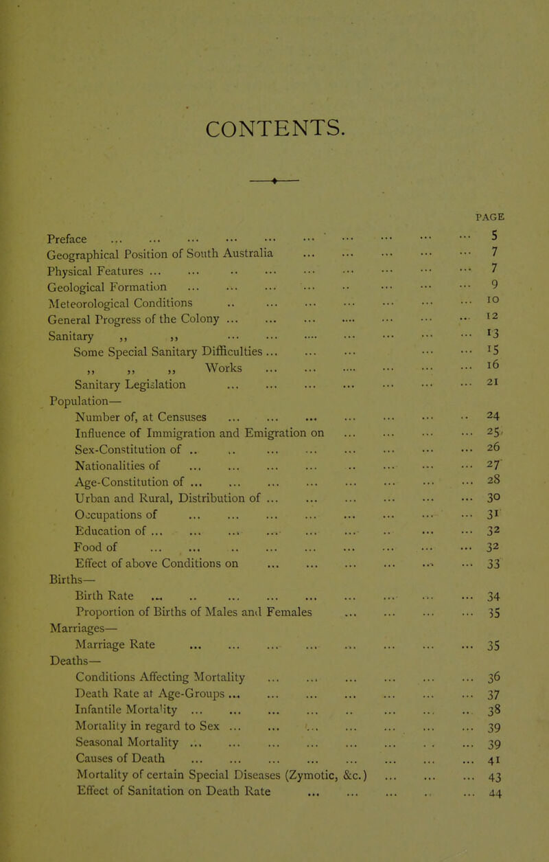 CONTENTS. —♦— PAGE Preface ••• ••• ••• ••• ••• ^ Geographical Position of South Australia 7 Physical Features .. ••■ ••• ••• ••• ••• ••• 7 Geological Formation ... ... .• ••• ••• ••• 9 Meteorological Conditions .. General Progress of the Colony ^ 2 Sanitary ^3 Some Special Sanitary Difficulties... ... ... ••• ... 15 Works • ••• 16 Sanitary Legislation ... ... ■•• ••• ■•• 21 Population— Number of, at Censuses ... • • • ■ • 24 Influence of Immigration and Emigration on ... ... ... ... 25, Sex-Constitution of .. .. ... ... ••• ••• 26 Nationalities of ... ... ... ... .. ... ••• .■• 27 Age-Constitution of ... ... ... ... ... ••• 28 Urban and Rural, Distribution of ... ... ... ... ... ••. 3° Occupations of ... ... ... ... ... ... ... ... 3^ Education of ... ... .. ... ... 32 Food of 32 Effect of above Conditions on ... ... ..^ ... 33 Births- Birth Rate .„ 34 Proportion of Births of Males anil Females ... ... ... ... 35 Marriages— Marriage Rate 35 Deaths- Conditions Affecting Mortality ... ... ... ... ... ... 36 Death Rate at Age-Groups... ... ... ... ... ... ... 37 Infantile Morta'ity 38 Mortality in regard to Sex ... ... ... ... ... ... ... 39 Seasonal Mortality ... ... ... ... ... ... . . ... 39 Causes of Death ... ... ... ... ... ... ... ... 41 Mortality of certain Special Diseases (Zymotic, &c.) 43 Effect of Sanitation on Death Rate ... 44