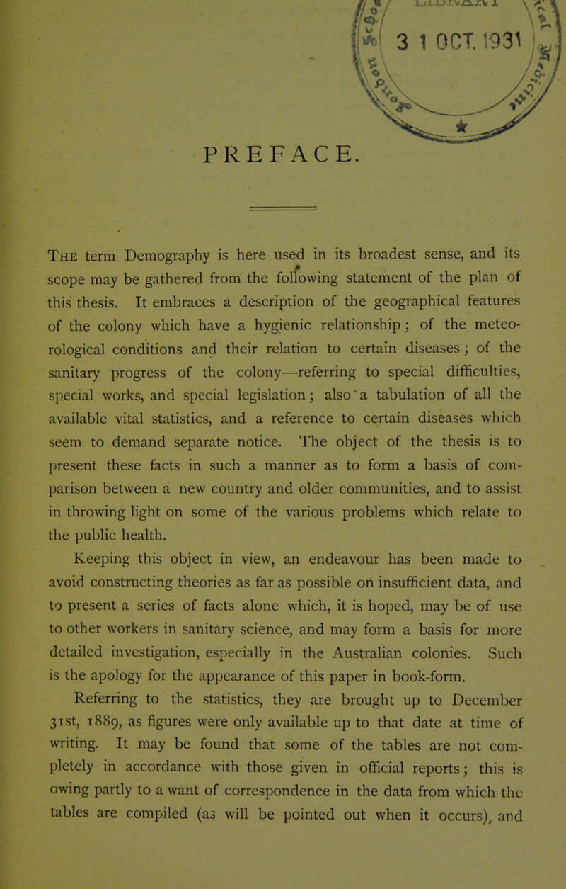 PREFACE. The term Demography is here used in its broadest sense, and its scope may be gathered from the folfowing statement of the plan of this thesis. It embraces a description of the geographical features of the colony which have a hygienic relationship; of the meteo- rological conditions and their relation to certain diseases ; of the sanitary progress of the colony—referring to special difficulties, special works, and special legislation; also a tabulation of all the available vital statistics, and a reference to certain diseases which seem to demand separate notice. The object of the thesis is to present these facts in such a manner as to form a basis of com- parison between a new country and older communities, and to assist in throwing light on some of the various problems which relate to the public health. Keeping this object in view, an endeavour has been made to avoid constructing theories as far as possible on insufficient data, and to present a series of facts alone which, it is hoped, may be of use to other workers in sanitary science, and may form a basis for more detailed investigation, especially in the Australian colonies. Such is the apology for the appearance of this paper in book-form. Referring to the statistics, they are brought up to December 31st, 1889, as figures were only available up to that date at time of writing. It may be found that some of the tables are not com- pletely in accordance with those given in official reports; this is owing partly to a want of correspondence in the data from which the tables are compiled (as will be pointed out when it occurs), and