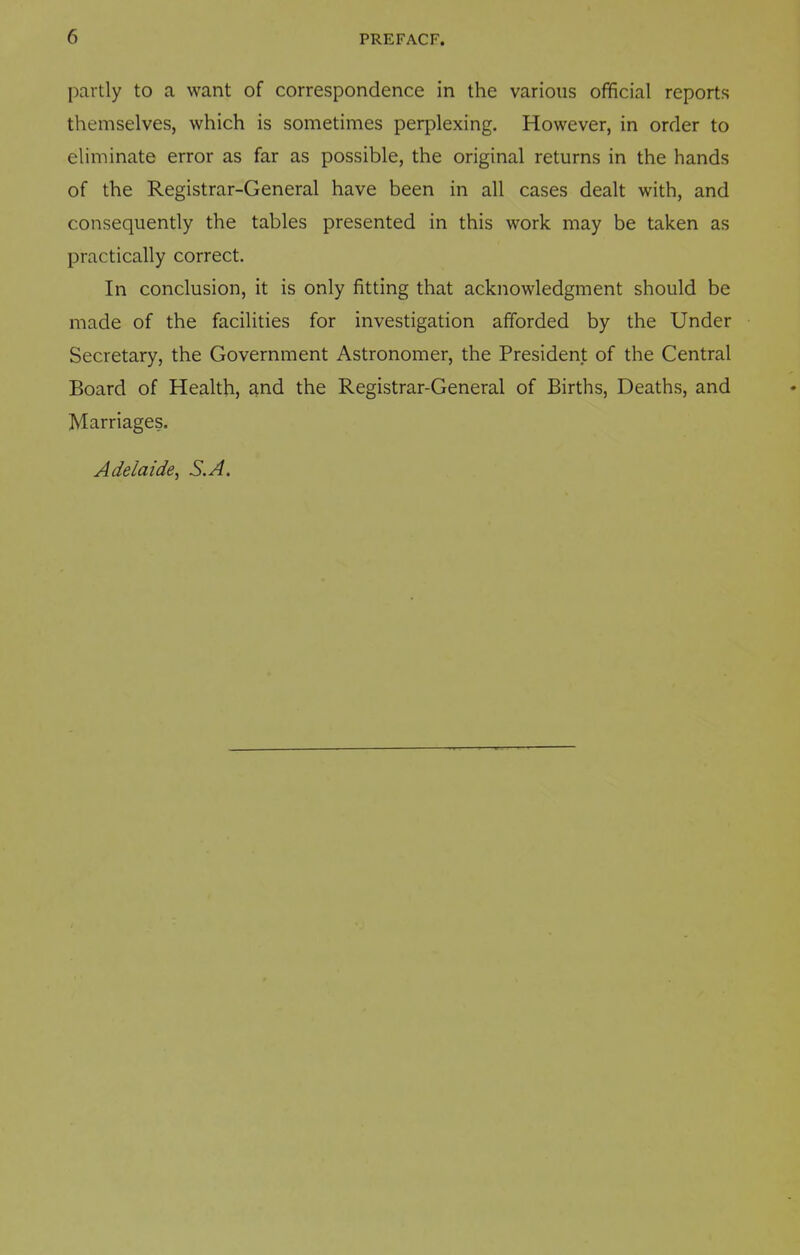 partly to a want of correspondence in the various official reports themselves, which is sometimes perplexing. However, in order to eliminate error as far as possible, the original returns in the hands of the Registrar-General have been in all cases dealt with, and consequently the tables presented in this work may be taken as practically correct. In conclusion, it is only fitting that acknowledgment should be made of the facilities for investigation afforded by the Under Secretary, the Government Astronomer, the President of the Central Board of Health, and the Registrar-General of Births, Deaths, and Marriages. Adelaide, S.A.