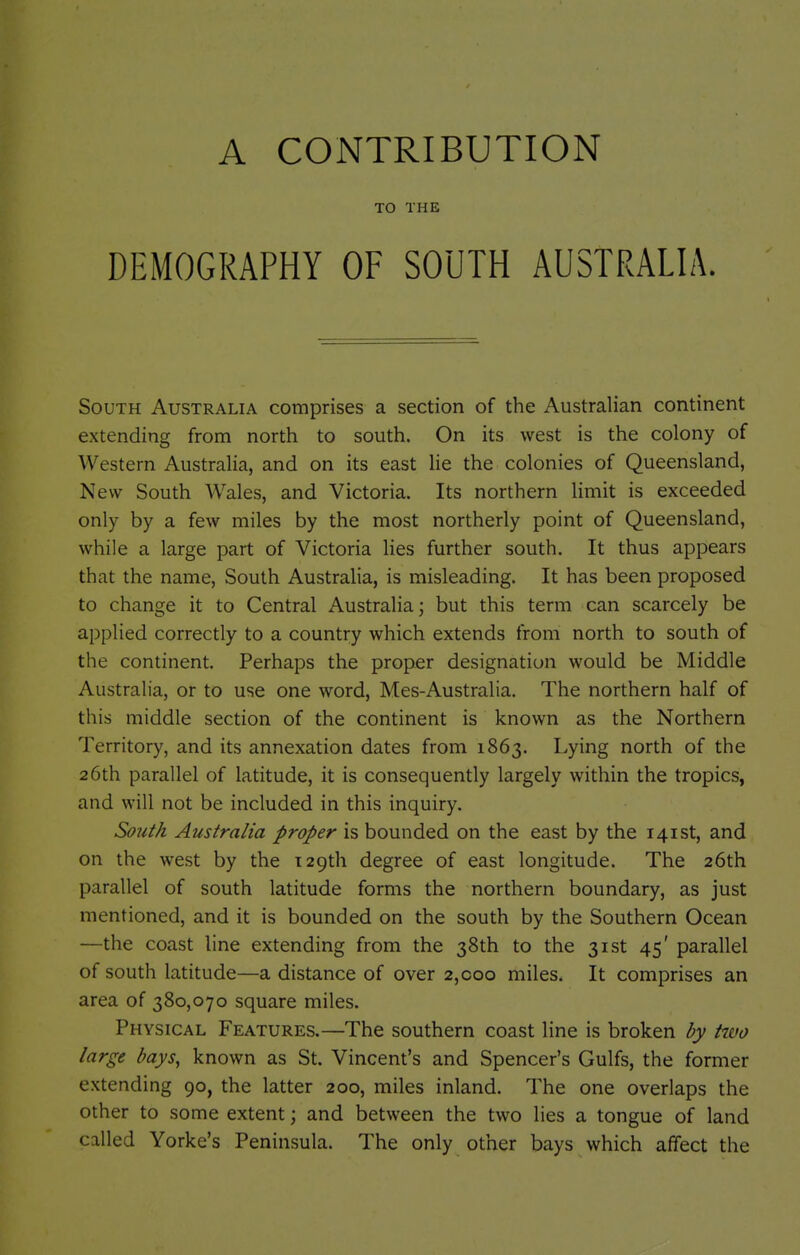 TO THE DEMOGRAPHY OF SOUTH AUSTRALIA. South Australia comprises a section of the Australian continent extending from north to south. On its west is the colony of Western Australia, and on its east lie the colonies of Queensland, New South Wales, and Victoria. Its northern limit is exceeded only by a few miles by the most northerly point of Queensland, while a large part of Victoria lies further south. It thus appears that the name. South Australia, is misleading. It has been proposed to change it to Central Australia; but this term can scarcely be applied correctly to a country which extends from north to south of the continent. Perhaps the proper designation would be Middle Australia, or to use one word, Mes-Australia. The northern half of this middle section of the continent is known as the Northern Territory, and its annexation dates from 1863. Lying north of the 26th parallel of latitude, it is consequently largely within the tropics, and will not be included in this inquiry. South Australia proper is bounded on the east by the 141st, and on the west by the lapth degree of east longitude. The 26th parallel of south latitude forms the northern boundary, as just mentioned, and it is bounded on the south by the Southern Ocean —the coast line extending from the 38th to the 31st 45' parallel of south latitude—a distance of over 2,coo miles. It comprises an area of 380,070 square miles. Physical Features.—The southern coast line is broken by two large bays, known as St. Vincent's and Spencer's Gulfs, the former extending 90, the latter 200, miles inland. The one overlaps the other to some extent; and between the two lies a tongue of land called Yorke's Peninsula. The only other bays which affect the