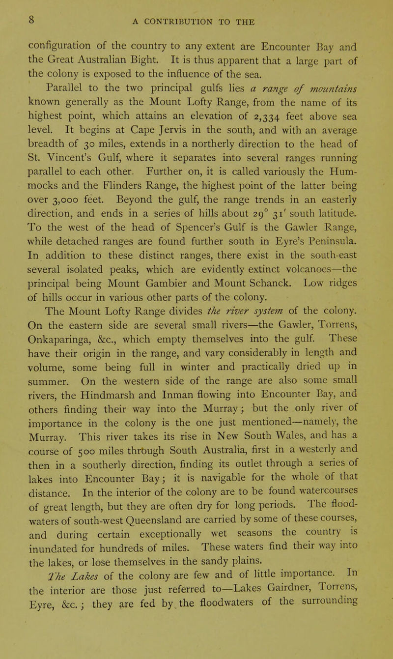 configuration of the country to any extent are Encounter Bay and the Great Australian Bight. It is thus apparent that a large part of the colony is exposed to the influence of the sea. Parallel to the two principal gulfs lies a range of mountains known generally as the Mount Lofty Range, from the name of its highest point, which attains an elevation of 2,334 feet above sea level. It begins at Cape Jervis in the south, and with an average breadth of 30 miles, extends in a northerly direction to the head of St. Vincent's Gulf, where it separates into several ranges running parallel to each other, Further on, it is called variously the Hum- mocks and the FHnders Range, the highest point of the latter being over 3,000 feet. Beyond the gulf, the range trends in an easterly direction, and ends in a series of hills about 29 31' south latitude. To the west of the head of Spencer's Gulf is the Gawler Range, while detached ranges are found further south in Eyre's Peninsula. In addition to these distinct ranges, there exist in the south-east several isolated peaks, which are evidently extinct volcanoes—the principal being Mount Gambier and Mount Schanck. Low ridges of hills occur in various other parts of the colony. The Mount Lofty Range divides the river system of the colony. On the eastern side are several small rivers—the Gawler, Torrens, Onkaparinga, &c., which empty themselves into the gulf. These have their origin in the range, and vary considerably in length and volume, some being full in winter and practically dried up in summer. On the w^estern side of the range are also some small rivers, the Hindmarsh and Inman flowing into Encounter Bay, and others finding their way into the Murray; but the only river of importance in the colony is the one just mentioned—namely, the Murray. This river takes its rise in New South Wales, and has a course of 500 miles through South Australia, first in a westerly and then in a southerly direction, finding its outlet through a series of lakes into Encounter Bay; it is navigable for the whole of that distance. In the interior of the colony are to be found watercourses of great length, but they are often dry for long periods. The flood- waters of south-west Queensland are carried by some of these courses, and during certain exceptionally wet seasons the country is inundated for hundreds of miles. These waters find their way into the lakes, or lose themselves in the sandy plains. The Lakes of the colony are few and of little importance. In the interior are those just referred to—Lakes Gairdner, Torrens, Eyre, &c.; they are fed by^the floodwaters of the surrounding