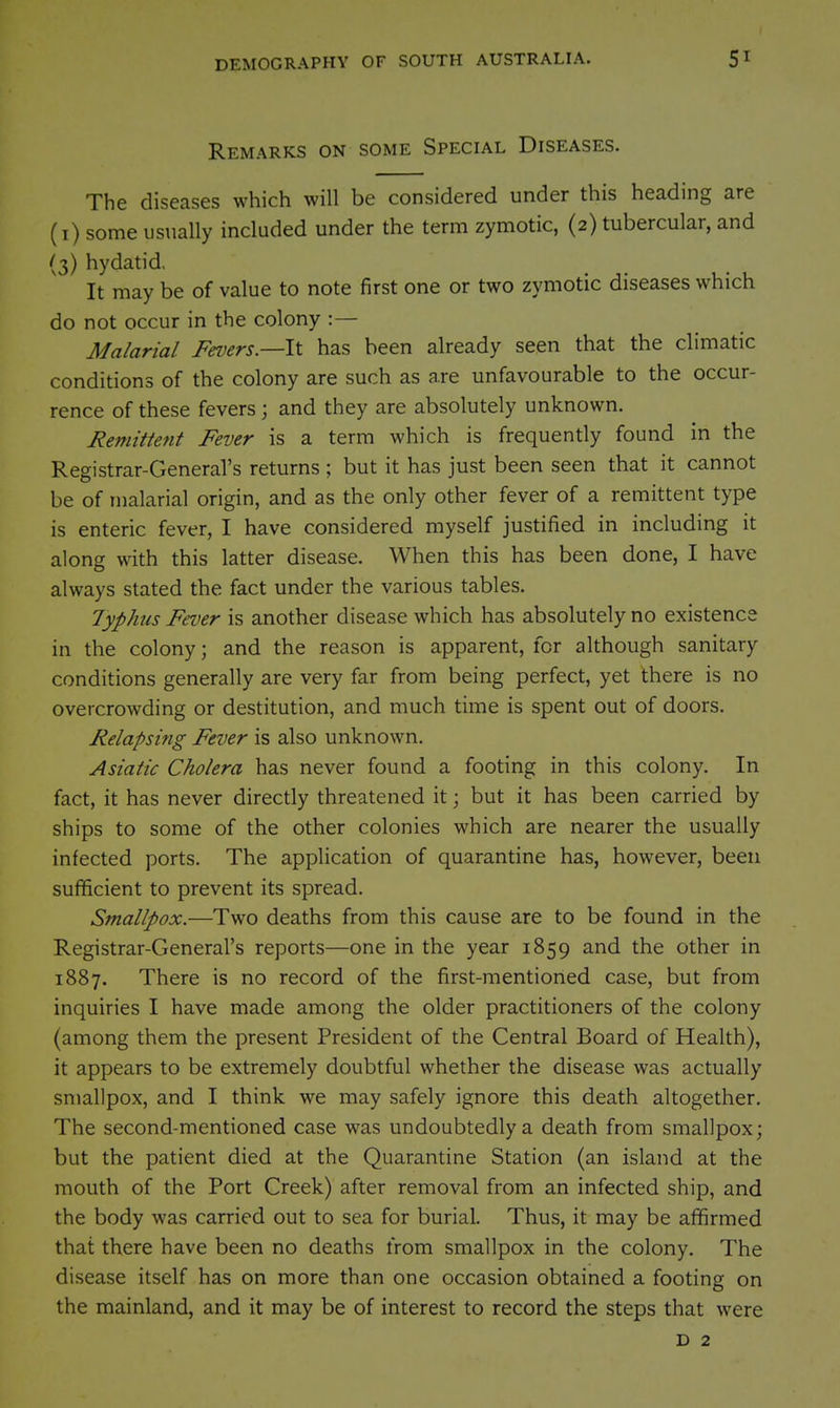 Remarks on some Special Diseases. The diseases which will be considered under this heading are (i) some usually included under the term zymotic, (2) tubercular, and (3) hydatid, It may be of value to note first one or two zymotic diseases which do not occur in the colony :— Malarial Fevers.—It has been already seen that the climatic conditions of the colony are such as are unfavourable to the occur- rence of these fevers \ and they are absolutely unknown. Remittent Fever is a term which is frequently found in the Registrar-General's returns ; but it has just been seen that it cannot be of malarial origin, and as the only other fever of a remittent type is enteric fever, I have considered myself justified in including it along with this latter disease. When this has been done, I have always stated the fact under the various tables. lyphus Fever is another disease which has absolutely no existence in the colony; and the reason is apparent, for although sanitary conditions generally are very far from being perfect, yet there is no overcrowding or destitution, and much time is spent out of doors. Relapsing Fever is also unknown. Asiatic Cholera has never found a footing in this colony. In fact, it has never directly threatened it; but it has been carried by ships to some of the other colonies which are nearer the usually infected ports. The application of quarantine has, however, been sufficient to prevent its spread. Smallpox.—Two deaths from this cause are to be found in the Registrar-General's reports—one in the year 1859 and the other in 1887. There is no record of the first-mentioned case, but from inquiries I have made among the older practitioners of the colony (among them the present President of the Central Board of Health), it appears to be extremely doubtful whether the disease was actually smallpox, and I think we may safely ignore this death altogether. The second-mentioned case was undoubtedly a death from smallpox; but the patient died at the Quarantine Station (an island at the mouth of the Port Creek) after removal from an infected ship, and the body was carried out to sea for burial. Thus, it may be affirmed that there have been no deaths from smallpox in the colony. The disease itself has on more than one occasion obtained a footing on the mainland, and it may be of interest to record the steps that were