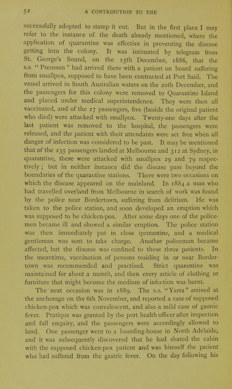 successfully adopted to stamp it out. But in the first place I may refer to the instance of the death already mentioned, where the application of quarantine was effective in preventing the disease getting into the colony. It was intimated by telegram from St. George's Sound, on the 15th December, 1886, that the s.s, Preussen had arrived there with a patient on board suffering from smallpox, supposed to have been contracted at Port Said. The vessel arrived in South Australian waters on the 20th December, and the passengers for this colony were removed to Quarantine Island and placed under medical superintendence. They were then all vaccinated, and of the 27 passengers, five (beside the original patient who died) were attacked with smallpox. Twenty-one days after the last patient was removed to the hospital, the passengers were released, and the patient with their attendants were set free when all danger of infection was considered to be past. It -may be mentioned that of the 235 passengers landed at Melbourne and 312 at Sydney, in quarantine, there were attacked with smallpox 29 and 79 respec- tively ; but in neither instance did the disease pass beyond the boundaries of the quarantine stations. There were two occasions on which the disease appeared on the mainland. In 1884 a man who had travelled overland from Melbourne in search of work was found by the police near Bordertown, suffering from delirium. He was taken to the police station, and soon developed an eruption which was supposed to be chicken-pox. After some days one of the police- men became ill and showed a similar eruption. The police station was then immediately put in close quarantine, and a medical gentleman was sent to take charge. Another policeman became affected, but the disease was confined to these three patients. In the meantime, vaccination of persons residing in or near Border- town was recommended and practised. Strict quarantine was maintained for about a month, and then every article of clothing or furniture that might become the medium of infection was burnt. The next occasion was in 1889. The s.s. Yarra arrived at the anchorage on the 6th November, and reported a case of supposed chicken-pox which was convalescent, and also a mild case of gastric fever. Pratique was granted by the port health officer after inspection and full enquiry, and the passengers were accordingly allowed to land. One passenger went to a boarding-house in North Adelaide, and it was subsequently discovered that he had shared the cabin with the supposed chicken-pox patient and was himself the patient wlio had suffered from the gastric fever. On the day following his