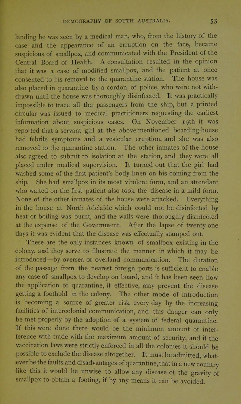 landing he was seen by a medical man, who, from the history of the case and the appearance of an erruption on the face, became suspicious of smallpox, and communicated with the President of the Central Board of Health. A consultation resulted in the opinion that it was a case of modified smallpox, and the patient at once consented to his removal to the quarantine station. The house was also placed in quarantine by a cordon of police, who were not with- drawn until the house was thoroughly disinfected. It was practically impossible to trace all the passengers from the ship, but a printed circular was issued to medical practitioners requesting the earliest information about suspicious cases. On November 19th it was reported that a servant girl at the above-mentioned boarding-house had febrile symptoms and a vesicular eruption, and she was also removed to the quarantine station. The other inmates of the house also agreed to submit to isolation at the station, and they were all placed under medical supervision. It turned out that the girl had washed some of the first patient's body linen on his coming from the ship. She had smallpox in its most virulent form, and an attendant who waited on the first patient also took the disease in a mild form. None of the other inmates of the house were attacked. Everything in the house at North Adelaide which could not be disinfected by heat or boiling was burnt, and the walls were thoroughly disinfected at the expense of the Government. After the lapse of twenty-one days it was evident that the disease was effectually stamped out. These are the only instances known of smallpox existing in the colony, and they serve to illustrate the manner in which it may be introduced—by oversea or overland communication. The duration of the passage from the nearest foreign ports is sufficient to enable any case of smallpox to develop on board, and it has been seen how the application of quarantine, if effective, may prevent the disease getting a foothold m the colony. The other mode of introduction is becoming a source of greater risk every day by the increasing facilities of intercolonial communication, and this danger can only be met properly by the adoption of a system of federal quarantine. If this were done there would be the minimum amount of inter- ference with trade with the maximum amount of security, and if the vaccination laws were strictly enforced in all the colonies it should be possible to exclude the disease altogether. It must be admitted, what- ever be the faults and disadvantages of quarantine, that in a new country like this it would be unwise to allow any disease of the gravity of smallpox to obtain a footing, if by any means it can be avoided.