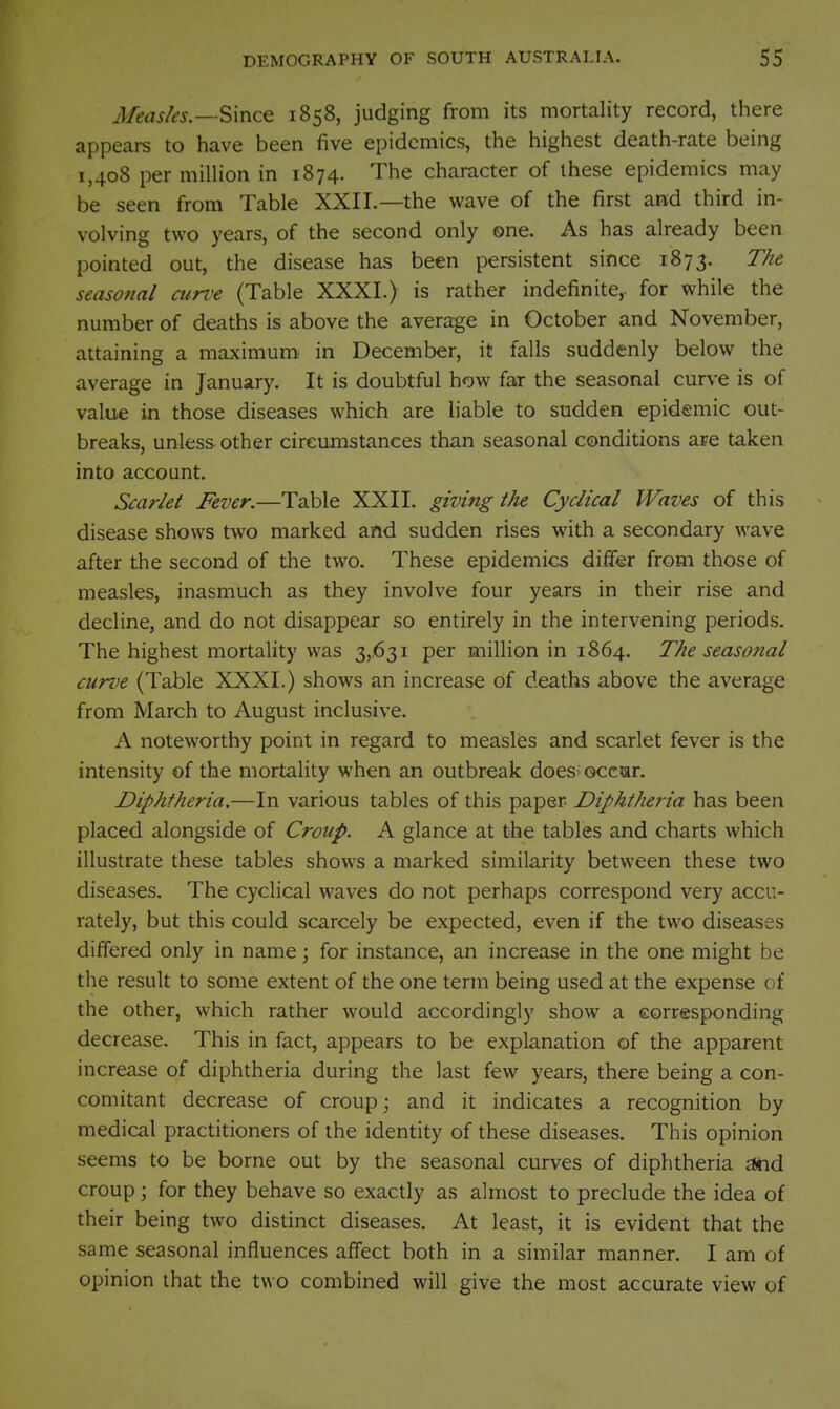 Measks.—'S>\ncQ 1858, judging from its mortality record, there appears to have been five epidemics, the highest death-rate being 1,408 per million in 1874. The character of these epidemics may be seen from Table XXII.—the wave of the first and third in- volving two years, of the second only one. As has already been pointed out, the disease has been persistent since 1873. The seasonal cun^e (Table XXXI.) is rather indefinite, for while the number of deaths is above the average in October and November, attaining a maximum^ in December, it falls suddenly below the average in January. It is doubtful how far the seasonal curve is of valu« in those diseases which are liable to sudden epidemic out- breaks, unless other circumstances than seasonal conditions are taken into account. Scarlet Fever.—Table XXII. giving the Cyclical Waves of this disease shows two marked and sudden rises with a secondary wave after the second of the two. These epidemics differ from those of measles, inasmuch as they involve four years in their rise and decline, and do not disappear so entirely in the intervening periods. The highest mortality was 3,631 per million in 1864. The seasonal curve (Table XXXI.) shows an increase of deaths above the average from March to August inclusive. A noteworthy point in regard to measles and scarlet fever is the intensity of the mortality when an outbreak does^ occur. Diphtheria.—In various tables of this paper Diphtheria has been placed alongside of Croup. A glance at the tables and charts which illustrate these tables shows a marked similarity between these two diseases. The cyclical waves do not perhaps correspond very accu- rately, but this could scarcely be expected, even if the two diseases differed only in name; for instance, an increase in the one might be the result to some extent of the one term being used at the expense of the other, which rather would accordingly show a corresponding decrease. This in fact, appears to be explanation of the apparent increase of diphtheria during the last few years, there being a con- comitant decrease of croup \ and it indicates a recognition by medical practitioners of the identity of these diseases. This opinion seems to be borne out by the seasonal curves of diphtheria and croup ; for they behave so exactly as almost to preclude the idea of their being two distinct diseases. At least, it is evident that the same seasonal influences affect both in a similar manner. I am of opinion that the two combined will give the most accurate view of