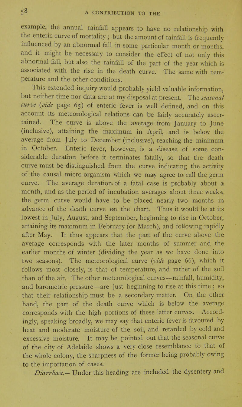 example, the annual rainfall appears to have no relationship with the enteric curve of mortality ; but the amount of rainfall is frequently mfluenced by an abnormal fall in some particular month or months, and it might be necessary to consider the effect of not only this abnormal fall, but also the rainfall of the part of the year which is associated with the rise in the death curve. The same with tem- perature and the other conditions. This extended inquiry would probably yield valuable information, but neither time nor data are at my disposal at present. The seasonal curve {vide page 65) of enteric fever is well defined, and on this account its meteorological relations can be fairly accurately ascer- tained. The curve is above the average from January to June (inclusive), attaining the maximum in April, and is- below the average from July to December (inclusive), reaching the minimum in October. Enteric fever, however, is a disease of some con- siderable duration before it terminates fatally, so that the death curve must be distinguished, from the curve indicating the activity of the causal micro-organism which we may agree to call the germ curve. The average duration: of a fatal case is probably about a month, and as the period of incubation averages about three weeksj the germ curve would have to be placed nearly two months ini advance of the death curve on the chart. Thus it would be at its lowest in July, August, and September,, beginning to rise in October, attaining its maximum in February (or March), and following rapidly after May. It thus appears that the part of the curve above the average corresponds with the later months of summer and the earlier months of winter (dividing the year as we have done into two seasons). The meteorological curve {vide page 66), which it follows most closely, is that of temperature, and rather of the soil than of the air. The other meteorological curves—rainfall, humidity, and barometric pressure—are just beginning to rise at this time ; so that their relationship must be a secondary matter. On the other hand, the part of the death curve which is below the average corresponds with the high portions of these latter curves. Accord- ingly, speaking broadly, we may say that enteric fever is favoured by heat and moderate moisture of the soil, and retarded by cold and excessive moisture. It may be pointed out that the seasonal curve of the city of Adelaide shows a very close resemblance to that of the whole colony, the sharpness of the former being probably owing to the importation of cases. Diarrhoea — Under this heading are included the dysentery and