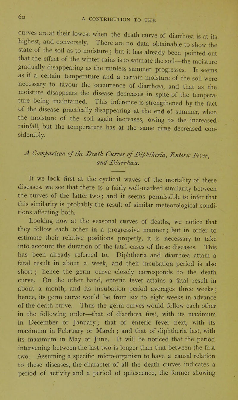 A CONTRIBUTION TO THE curves are at their lowest when the death curve of diarrhoea is at its highest, and conversely. There are no data obtainable to show the state of the soil as to moisture; but it has already been pointed out that the effect of the winter rains is to saturate the soil—the moisture gradually disappearing as the rainless summer progresses. It seems as if a certain temperature and a certain moisture of the soil were necessary to favour the occurrence of diarrhoea, and that as the moisture disappears the disease decreases in spite of the tempera- ture being maintained. This inference is strengthened by the fact of the disease practically disappearing at the end of summer, when the moisture of the soil again increases, owing to the increased rainfall, but the ±emperature has at the same time decreased con- siderably. A Comparison of the Death Curves of Diphtherial, Enteric Fever, and Diarrhoea. If we look first at the cyclical waves of the mortality of these diseases, we see that there is a fairly well-marked similarity between the curves of the latter two; and it seems permissible to infer that this similarity is probably the result of similar meteorological condi- tions affecting both. Looking now at the seasonal cmrves of deaths, we notice that they follow each other in a progressive manner; but in order to estimate their relative positions properly, it is necessary to take into account the duration of the fatal -cases of these diseases. This has been already referred to. Diphtheria and diarrhoea attain a fatal result in about a week, and their incubation period is also short ; hence the germ curve closely correspond'S to the death curve. On the other hand, enteric fever attains a fatal result in about a month, and its incubation period averages three weeks; hence, its germ curve would be from six to eight weeks in advance of the death curve. Thus the germ curves would follow each other in the following order—that of diarrhoea first, with its maximum in December or January; that of enteric fever next, with its maximum in February or March ; and that of diphtheria last, with its maximum in May or June. It will be noticed that the period intervening between the last two is longer than that between the first two. Assuming a specific micro-organism to have a causal relation to these diseases, the character of all the death curves indicates a period of activity and a period of quiescence, the former showing